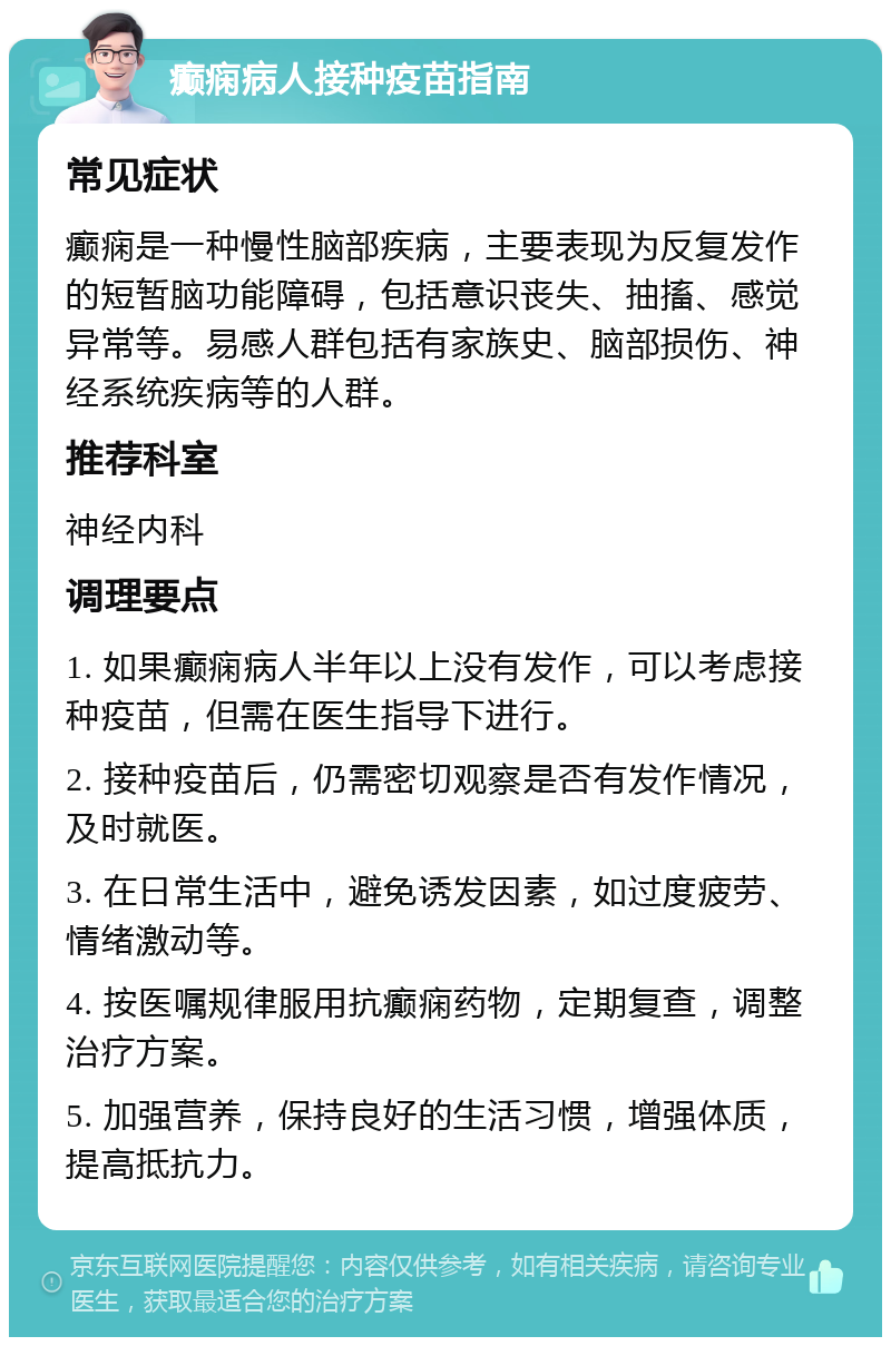 癫痫病人接种疫苗指南 常见症状 癫痫是一种慢性脑部疾病，主要表现为反复发作的短暂脑功能障碍，包括意识丧失、抽搐、感觉异常等。易感人群包括有家族史、脑部损伤、神经系统疾病等的人群。 推荐科室 神经内科 调理要点 1. 如果癫痫病人半年以上没有发作，可以考虑接种疫苗，但需在医生指导下进行。 2. 接种疫苗后，仍需密切观察是否有发作情况，及时就医。 3. 在日常生活中，避免诱发因素，如过度疲劳、情绪激动等。 4. 按医嘱规律服用抗癫痫药物，定期复查，调整治疗方案。 5. 加强营养，保持良好的生活习惯，增强体质，提高抵抗力。