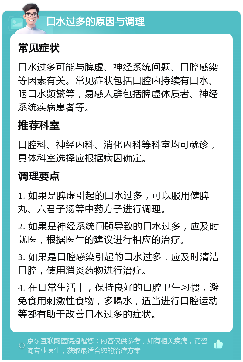 口水过多的原因与调理 常见症状 口水过多可能与脾虚、神经系统问题、口腔感染等因素有关。常见症状包括口腔内持续有口水、咽口水频繁等，易感人群包括脾虚体质者、神经系统疾病患者等。 推荐科室 口腔科、神经内科、消化内科等科室均可就诊，具体科室选择应根据病因确定。 调理要点 1. 如果是脾虚引起的口水过多，可以服用健脾丸、六君子汤等中药方子进行调理。 2. 如果是神经系统问题导致的口水过多，应及时就医，根据医生的建议进行相应的治疗。 3. 如果是口腔感染引起的口水过多，应及时清洁口腔，使用消炎药物进行治疗。 4. 在日常生活中，保持良好的口腔卫生习惯，避免食用刺激性食物，多喝水，适当进行口腔运动等都有助于改善口水过多的症状。