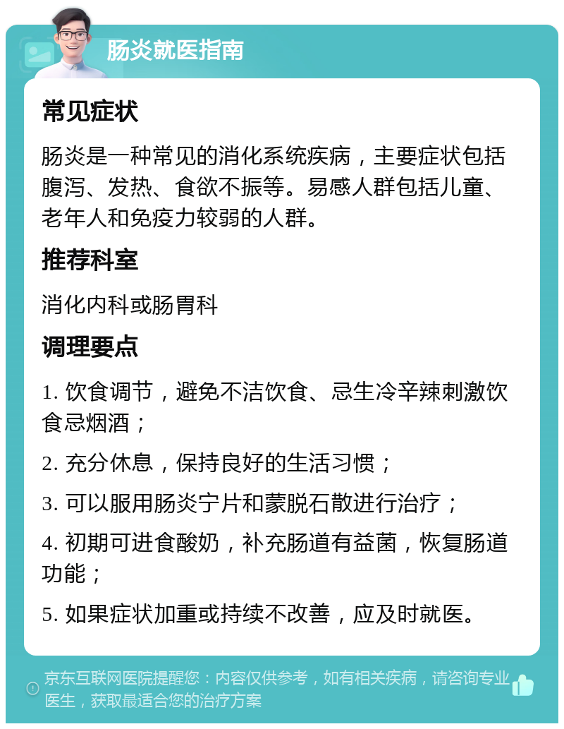 肠炎就医指南 常见症状 肠炎是一种常见的消化系统疾病，主要症状包括腹泻、发热、食欲不振等。易感人群包括儿童、老年人和免疫力较弱的人群。 推荐科室 消化内科或肠胃科 调理要点 1. 饮食调节，避免不洁饮食、忌生冷辛辣刺激饮食忌烟酒； 2. 充分休息，保持良好的生活习惯； 3. 可以服用肠炎宁片和蒙脱石散进行治疗； 4. 初期可进食酸奶，补充肠道有益菌，恢复肠道功能； 5. 如果症状加重或持续不改善，应及时就医。