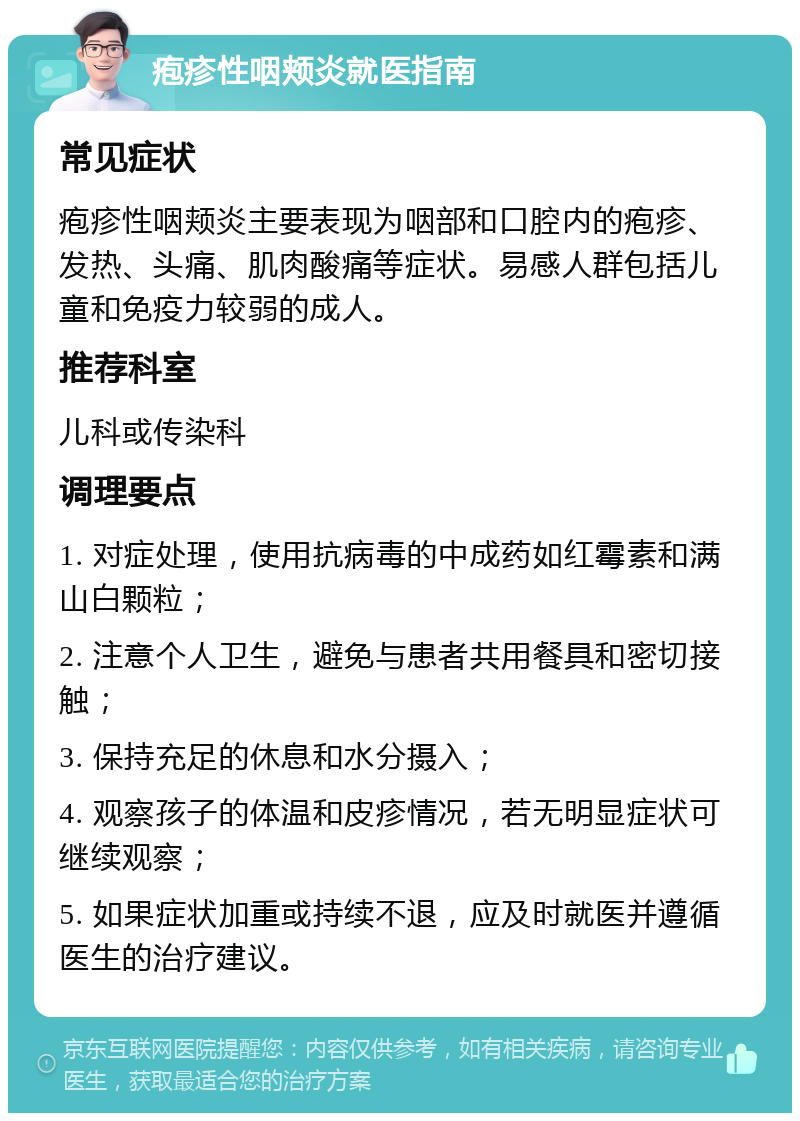 疱疹性咽颊炎就医指南 常见症状 疱疹性咽颊炎主要表现为咽部和口腔内的疱疹、发热、头痛、肌肉酸痛等症状。易感人群包括儿童和免疫力较弱的成人。 推荐科室 儿科或传染科 调理要点 1. 对症处理，使用抗病毒的中成药如红霉素和满山白颗粒； 2. 注意个人卫生，避免与患者共用餐具和密切接触； 3. 保持充足的休息和水分摄入； 4. 观察孩子的体温和皮疹情况，若无明显症状可继续观察； 5. 如果症状加重或持续不退，应及时就医并遵循医生的治疗建议。