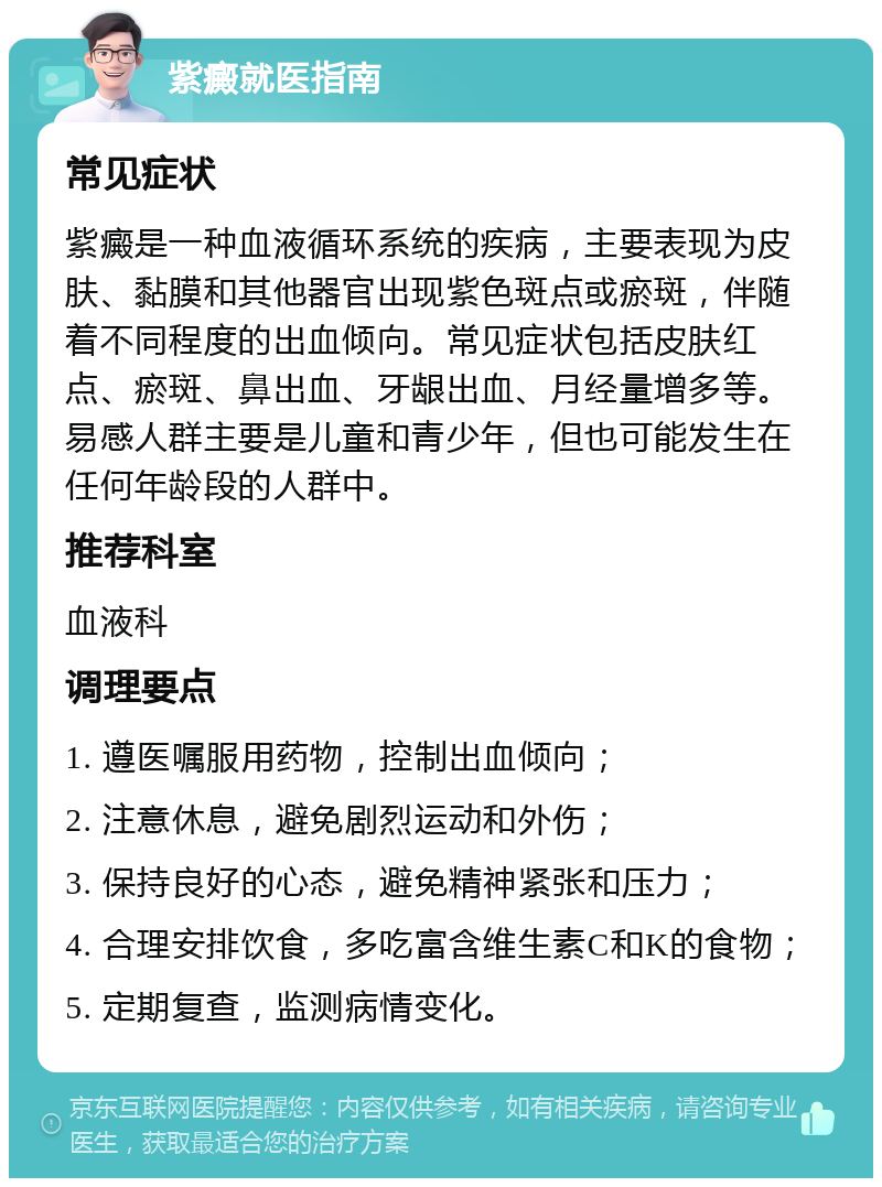 紫癜就医指南 常见症状 紫癜是一种血液循环系统的疾病，主要表现为皮肤、黏膜和其他器官出现紫色斑点或瘀斑，伴随着不同程度的出血倾向。常见症状包括皮肤红点、瘀斑、鼻出血、牙龈出血、月经量增多等。易感人群主要是儿童和青少年，但也可能发生在任何年龄段的人群中。 推荐科室 血液科 调理要点 1. 遵医嘱服用药物，控制出血倾向； 2. 注意休息，避免剧烈运动和外伤； 3. 保持良好的心态，避免精神紧张和压力； 4. 合理安排饮食，多吃富含维生素C和K的食物； 5. 定期复查，监测病情变化。