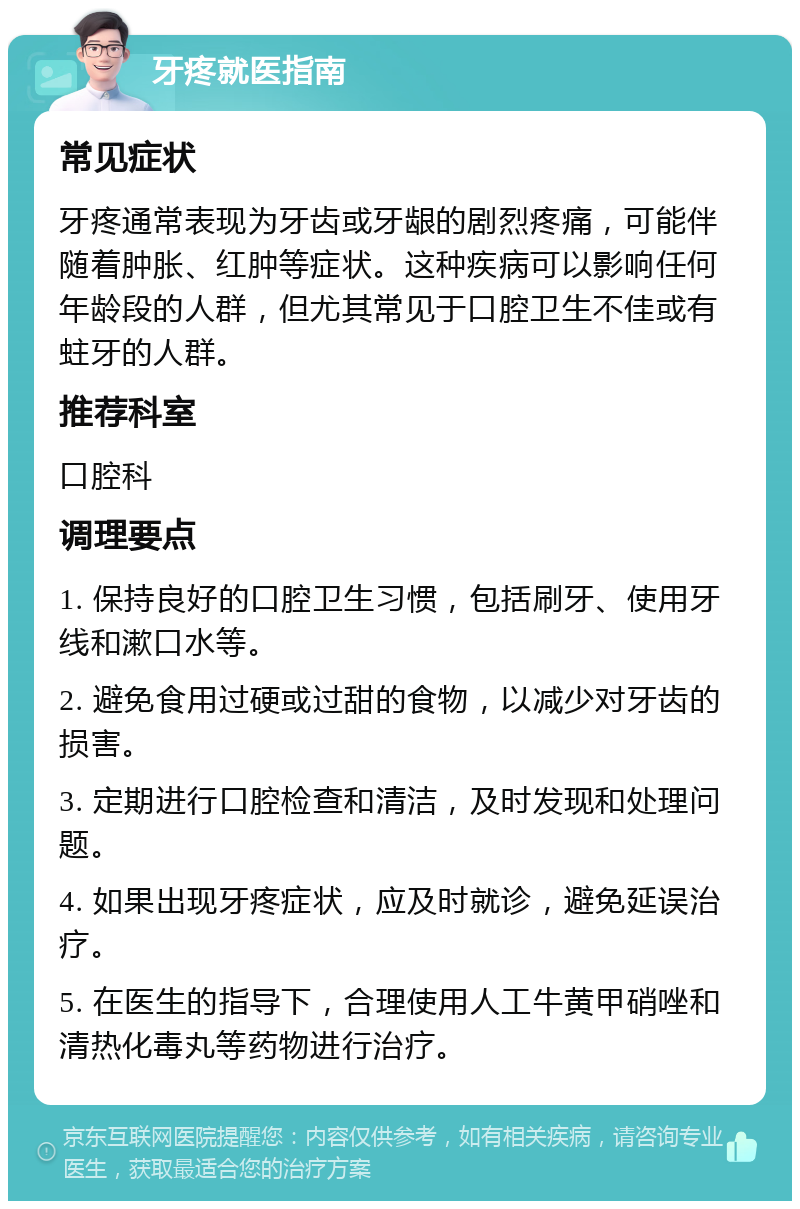 牙疼就医指南 常见症状 牙疼通常表现为牙齿或牙龈的剧烈疼痛，可能伴随着肿胀、红肿等症状。这种疾病可以影响任何年龄段的人群，但尤其常见于口腔卫生不佳或有蛀牙的人群。 推荐科室 口腔科 调理要点 1. 保持良好的口腔卫生习惯，包括刷牙、使用牙线和漱口水等。 2. 避免食用过硬或过甜的食物，以减少对牙齿的损害。 3. 定期进行口腔检查和清洁，及时发现和处理问题。 4. 如果出现牙疼症状，应及时就诊，避免延误治疗。 5. 在医生的指导下，合理使用人工牛黄甲硝唑和清热化毒丸等药物进行治疗。