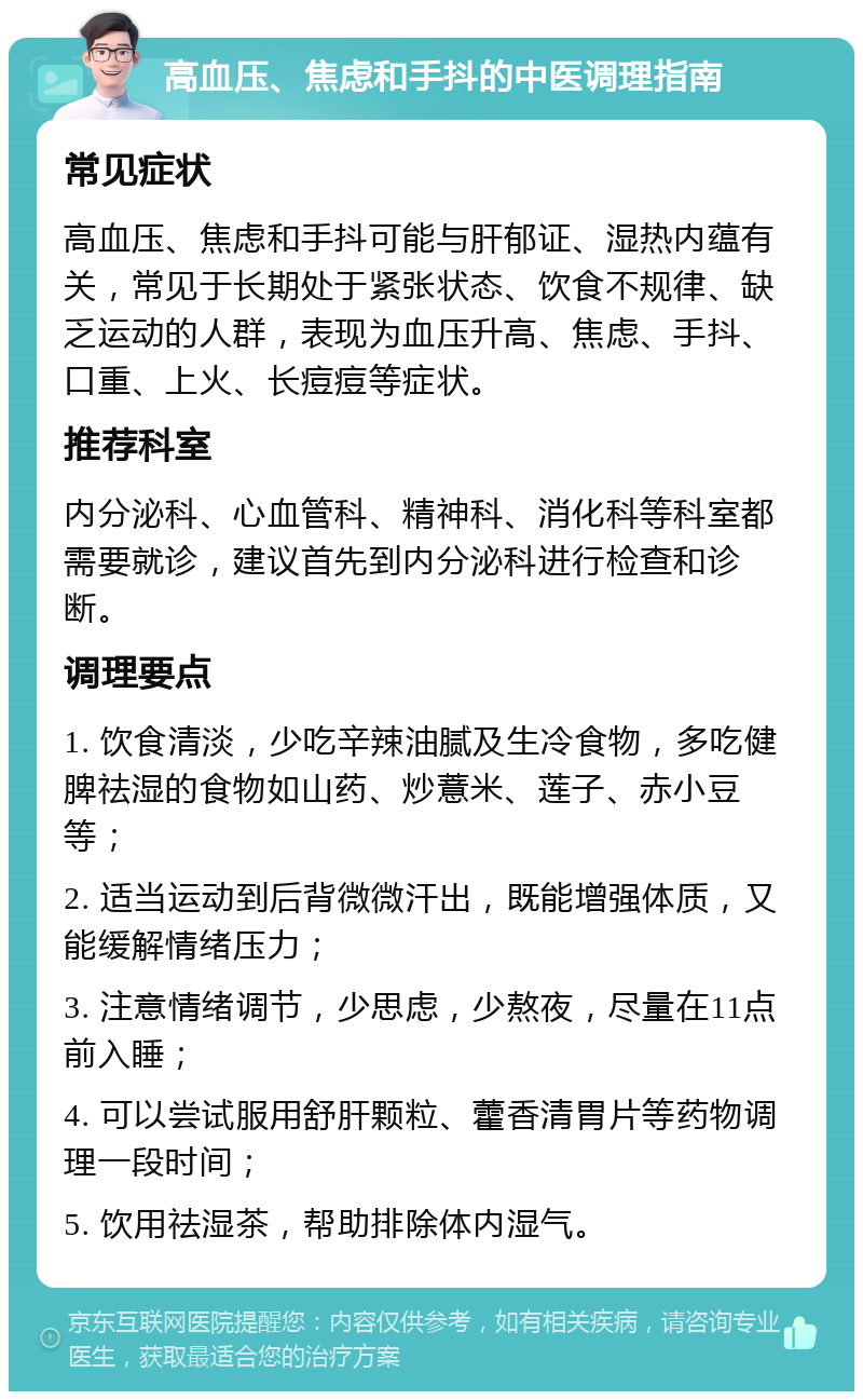 高血压、焦虑和手抖的中医调理指南 常见症状 高血压、焦虑和手抖可能与肝郁证、湿热内蕴有关，常见于长期处于紧张状态、饮食不规律、缺乏运动的人群，表现为血压升高、焦虑、手抖、口重、上火、长痘痘等症状。 推荐科室 内分泌科、心血管科、精神科、消化科等科室都需要就诊，建议首先到内分泌科进行检查和诊断。 调理要点 1. 饮食清淡，少吃辛辣油腻及生冷食物，多吃健脾祛湿的食物如山药、炒薏米、莲子、赤小豆等； 2. 适当运动到后背微微汗出，既能增强体质，又能缓解情绪压力； 3. 注意情绪调节，少思虑，少熬夜，尽量在11点前入睡； 4. 可以尝试服用舒肝颗粒、藿香清胃片等药物调理一段时间； 5. 饮用祛湿茶，帮助排除体内湿气。