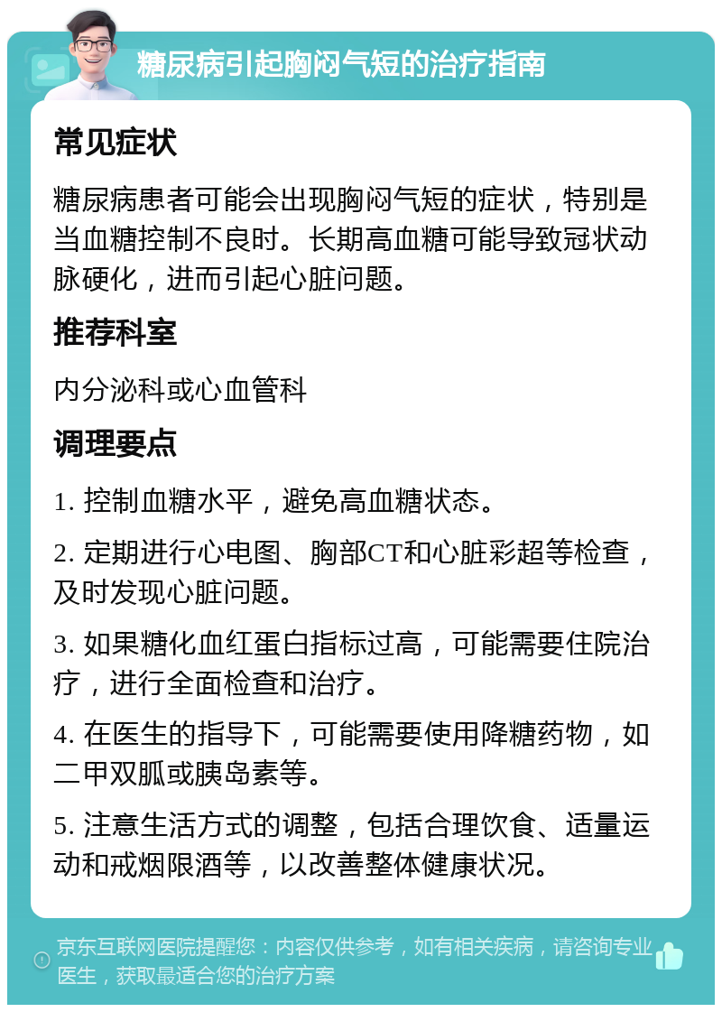 糖尿病引起胸闷气短的治疗指南 常见症状 糖尿病患者可能会出现胸闷气短的症状，特别是当血糖控制不良时。长期高血糖可能导致冠状动脉硬化，进而引起心脏问题。 推荐科室 内分泌科或心血管科 调理要点 1. 控制血糖水平，避免高血糖状态。 2. 定期进行心电图、胸部CT和心脏彩超等检查，及时发现心脏问题。 3. 如果糖化血红蛋白指标过高，可能需要住院治疗，进行全面检查和治疗。 4. 在医生的指导下，可能需要使用降糖药物，如二甲双胍或胰岛素等。 5. 注意生活方式的调整，包括合理饮食、适量运动和戒烟限酒等，以改善整体健康状况。