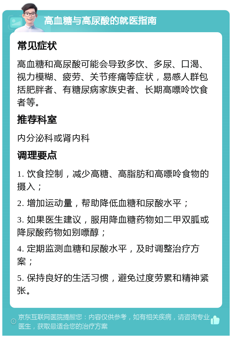 高血糖与高尿酸的就医指南 常见症状 高血糖和高尿酸可能会导致多饮、多尿、口渴、视力模糊、疲劳、关节疼痛等症状，易感人群包括肥胖者、有糖尿病家族史者、长期高嘌呤饮食者等。 推荐科室 内分泌科或肾内科 调理要点 1. 饮食控制，减少高糖、高脂肪和高嘌呤食物的摄入； 2. 增加运动量，帮助降低血糖和尿酸水平； 3. 如果医生建议，服用降血糖药物如二甲双胍或降尿酸药物如别嘌醇； 4. 定期监测血糖和尿酸水平，及时调整治疗方案； 5. 保持良好的生活习惯，避免过度劳累和精神紧张。