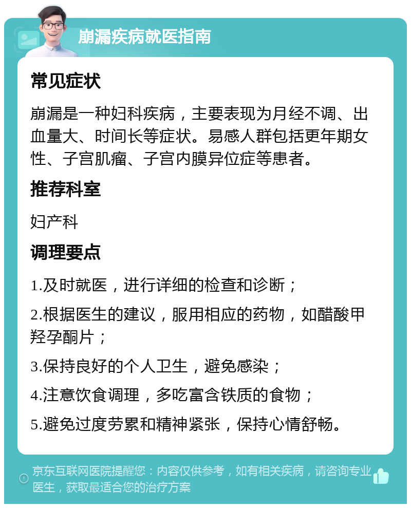 崩漏疾病就医指南 常见症状 崩漏是一种妇科疾病，主要表现为月经不调、出血量大、时间长等症状。易感人群包括更年期女性、子宫肌瘤、子宫内膜异位症等患者。 推荐科室 妇产科 调理要点 1.及时就医，进行详细的检查和诊断； 2.根据医生的建议，服用相应的药物，如醋酸甲羟孕酮片； 3.保持良好的个人卫生，避免感染； 4.注意饮食调理，多吃富含铁质的食物； 5.避免过度劳累和精神紧张，保持心情舒畅。