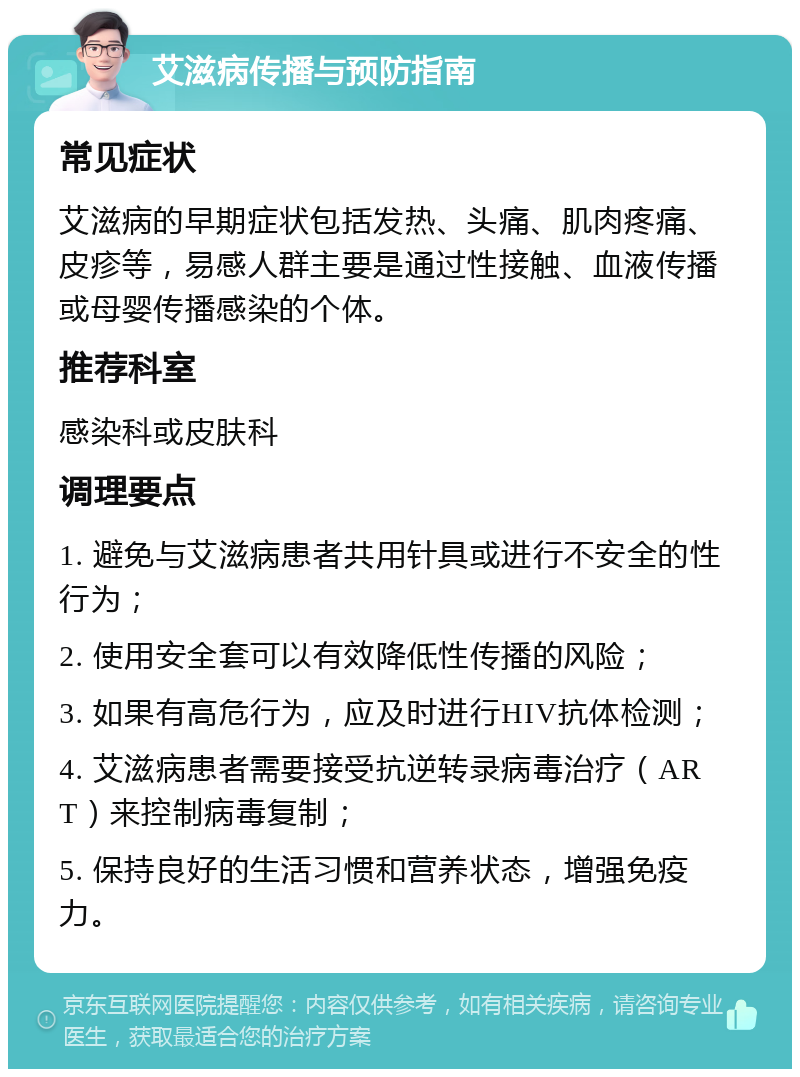 艾滋病传播与预防指南 常见症状 艾滋病的早期症状包括发热、头痛、肌肉疼痛、皮疹等，易感人群主要是通过性接触、血液传播或母婴传播感染的个体。 推荐科室 感染科或皮肤科 调理要点 1. 避免与艾滋病患者共用针具或进行不安全的性行为； 2. 使用安全套可以有效降低性传播的风险； 3. 如果有高危行为，应及时进行HIV抗体检测； 4. 艾滋病患者需要接受抗逆转录病毒治疗（ART）来控制病毒复制； 5. 保持良好的生活习惯和营养状态，增强免疫力。