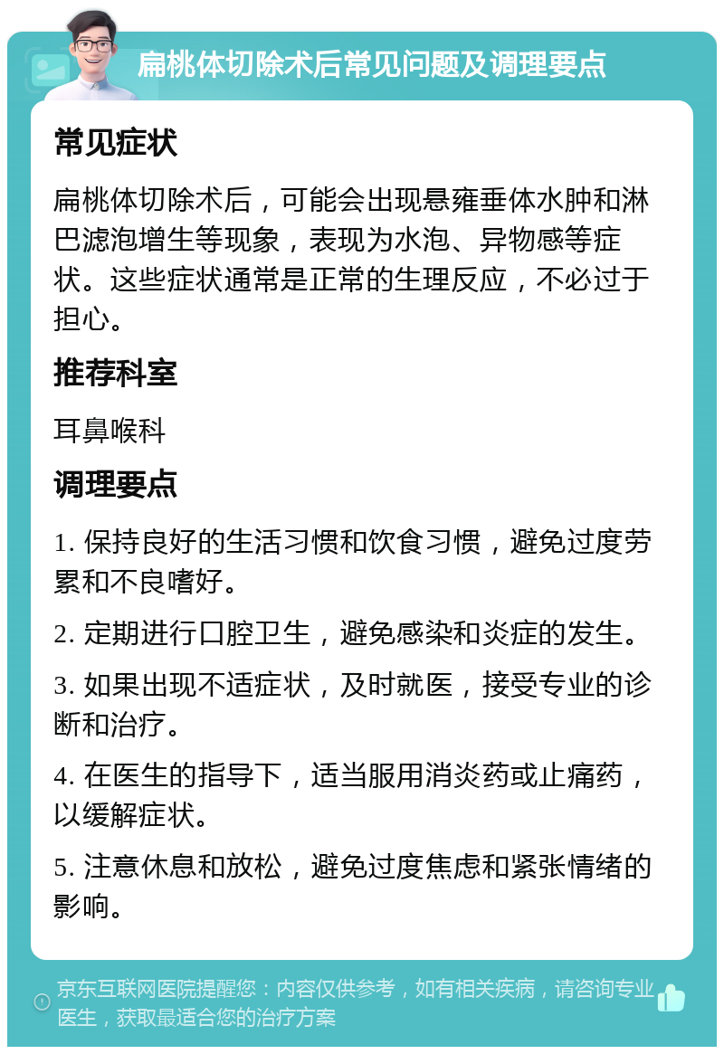 扁桃体切除术后常见问题及调理要点 常见症状 扁桃体切除术后，可能会出现悬雍垂体水肿和淋巴滤泡增生等现象，表现为水泡、异物感等症状。这些症状通常是正常的生理反应，不必过于担心。 推荐科室 耳鼻喉科 调理要点 1. 保持良好的生活习惯和饮食习惯，避免过度劳累和不良嗜好。 2. 定期进行口腔卫生，避免感染和炎症的发生。 3. 如果出现不适症状，及时就医，接受专业的诊断和治疗。 4. 在医生的指导下，适当服用消炎药或止痛药，以缓解症状。 5. 注意休息和放松，避免过度焦虑和紧张情绪的影响。