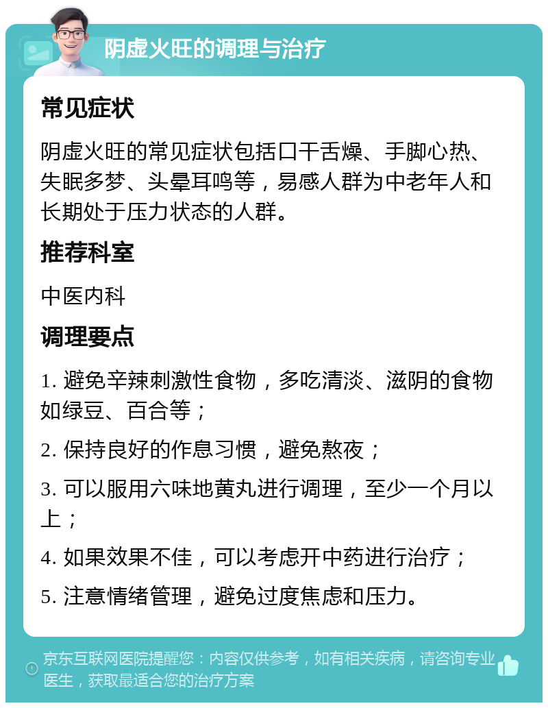 阴虚火旺的调理与治疗 常见症状 阴虚火旺的常见症状包括口干舌燥、手脚心热、失眠多梦、头晕耳鸣等，易感人群为中老年人和长期处于压力状态的人群。 推荐科室 中医内科 调理要点 1. 避免辛辣刺激性食物，多吃清淡、滋阴的食物如绿豆、百合等； 2. 保持良好的作息习惯，避免熬夜； 3. 可以服用六味地黄丸进行调理，至少一个月以上； 4. 如果效果不佳，可以考虑开中药进行治疗； 5. 注意情绪管理，避免过度焦虑和压力。