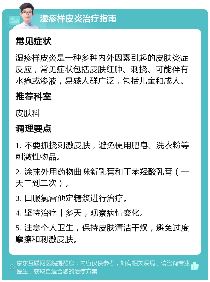 湿疹样皮炎治疗指南 常见症状 湿疹样皮炎是一种多种内外因素引起的皮肤炎症反应，常见症状包括皮肤红肿、刺挠、可能伴有水疱或渗液，易感人群广泛，包括儿童和成人。 推荐科室 皮肤科 调理要点 1. 不要抓挠刺激皮肤，避免使用肥皂、洗衣粉等刺激性物品。 2. 涂抹外用药物曲咪新乳膏和丁苯羟酸乳膏（一天三到二次）。 3. 口服氯雷他定糖浆进行治疗。 4. 坚持治疗十多天，观察病情变化。 5. 注意个人卫生，保持皮肤清洁干燥，避免过度摩擦和刺激皮肤。