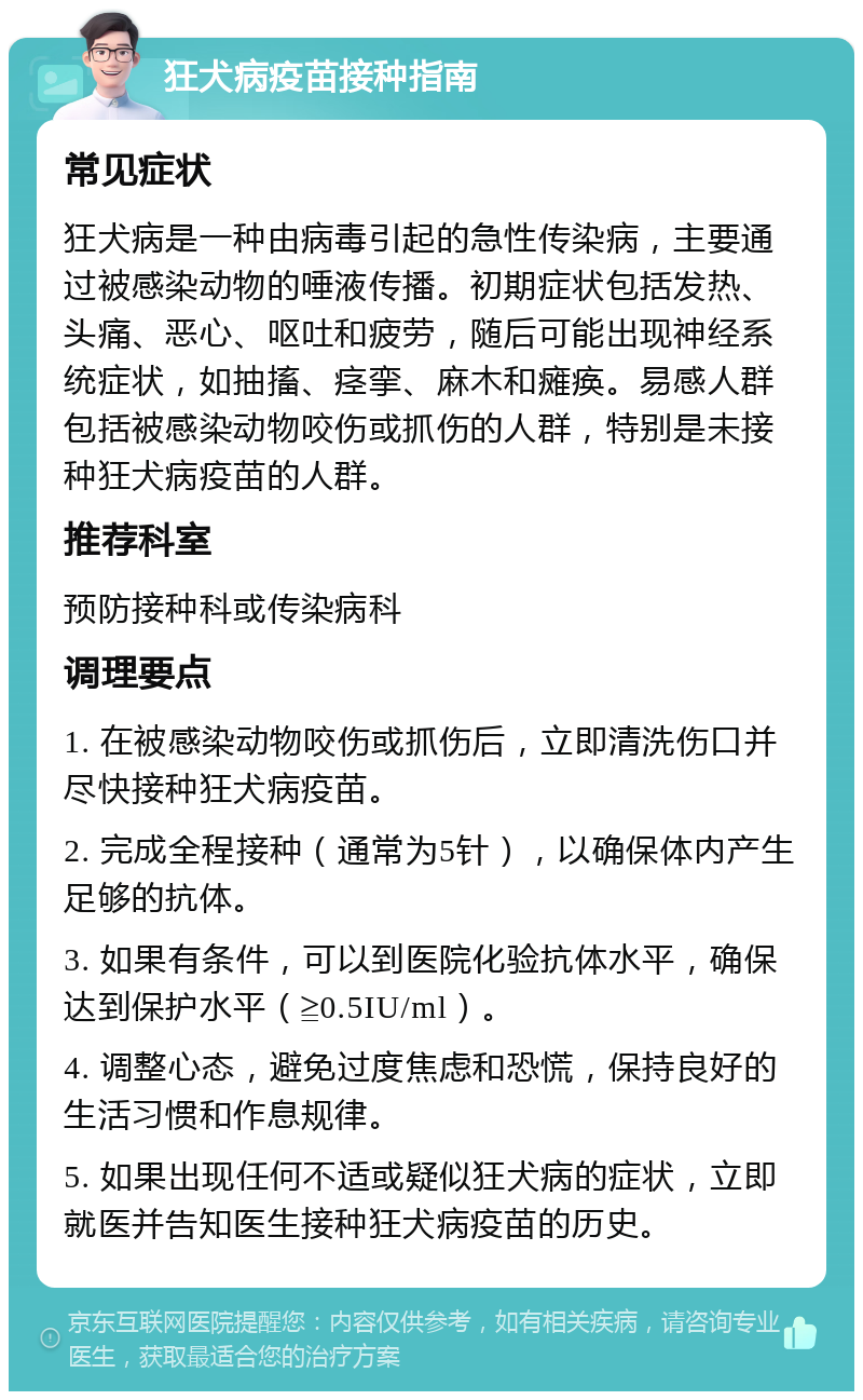 狂犬病疫苗接种指南 常见症状 狂犬病是一种由病毒引起的急性传染病，主要通过被感染动物的唾液传播。初期症状包括发热、头痛、恶心、呕吐和疲劳，随后可能出现神经系统症状，如抽搐、痉挛、麻木和瘫痪。易感人群包括被感染动物咬伤或抓伤的人群，特别是未接种狂犬病疫苗的人群。 推荐科室 预防接种科或传染病科 调理要点 1. 在被感染动物咬伤或抓伤后，立即清洗伤口并尽快接种狂犬病疫苗。 2. 完成全程接种（通常为5针），以确保体内产生足够的抗体。 3. 如果有条件，可以到医院化验抗体水平，确保达到保护水平（≧0.5IU/ml）。 4. 调整心态，避免过度焦虑和恐慌，保持良好的生活习惯和作息规律。 5. 如果出现任何不适或疑似狂犬病的症状，立即就医并告知医生接种狂犬病疫苗的历史。