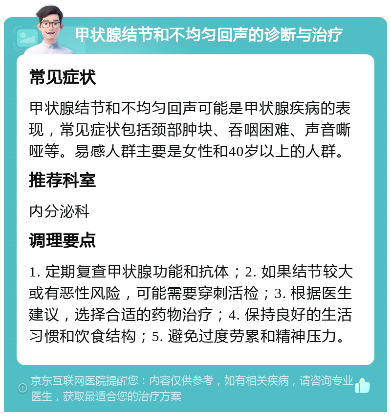 甲状腺结节和不均匀回声的诊断与治疗 常见症状 甲状腺结节和不均匀回声可能是甲状腺疾病的表现，常见症状包括颈部肿块、吞咽困难、声音嘶哑等。易感人群主要是女性和40岁以上的人群。 推荐科室 内分泌科 调理要点 1. 定期复查甲状腺功能和抗体；2. 如果结节较大或有恶性风险，可能需要穿刺活检；3. 根据医生建议，选择合适的药物治疗；4. 保持良好的生活习惯和饮食结构；5. 避免过度劳累和精神压力。