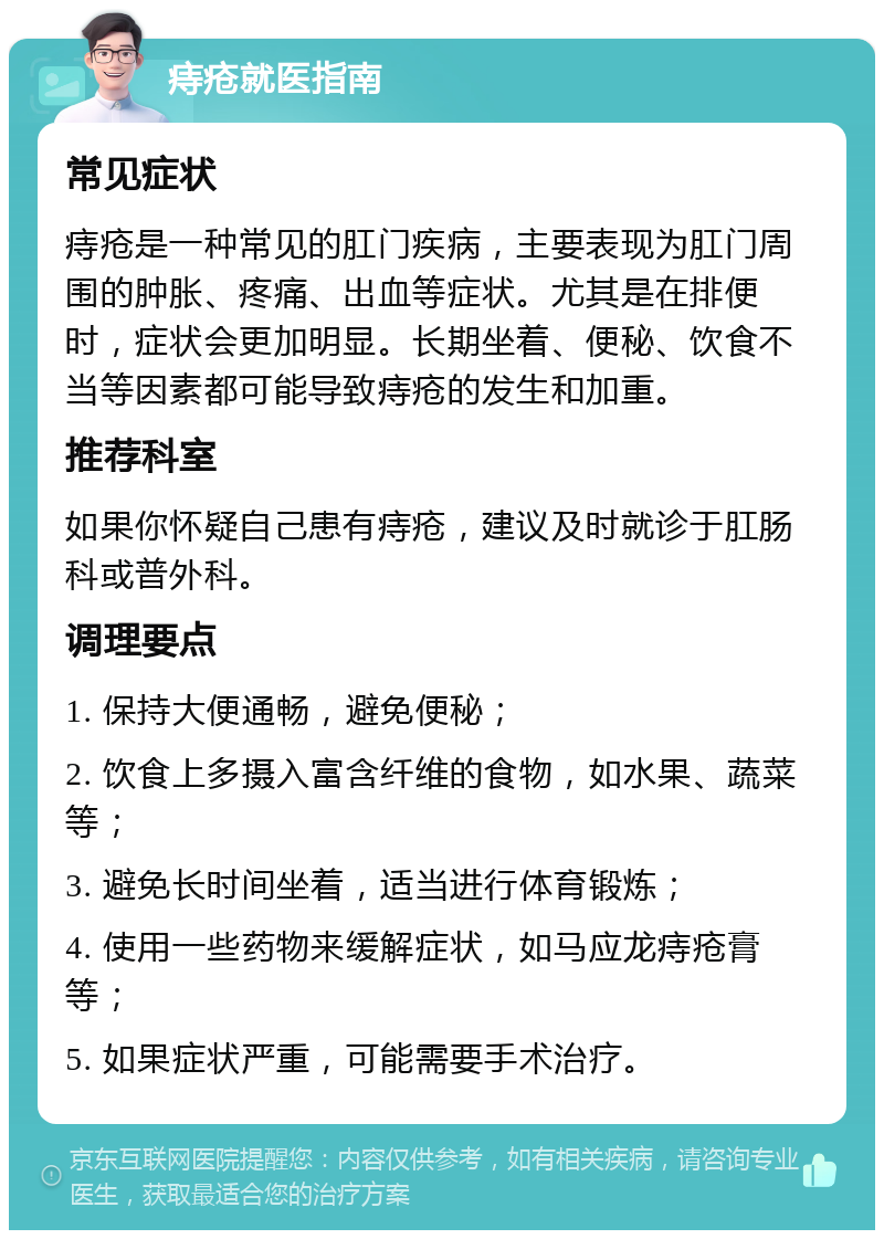 痔疮就医指南 常见症状 痔疮是一种常见的肛门疾病，主要表现为肛门周围的肿胀、疼痛、出血等症状。尤其是在排便时，症状会更加明显。长期坐着、便秘、饮食不当等因素都可能导致痔疮的发生和加重。 推荐科室 如果你怀疑自己患有痔疮，建议及时就诊于肛肠科或普外科。 调理要点 1. 保持大便通畅，避免便秘； 2. 饮食上多摄入富含纤维的食物，如水果、蔬菜等； 3. 避免长时间坐着，适当进行体育锻炼； 4. 使用一些药物来缓解症状，如马应龙痔疮膏等； 5. 如果症状严重，可能需要手术治疗。