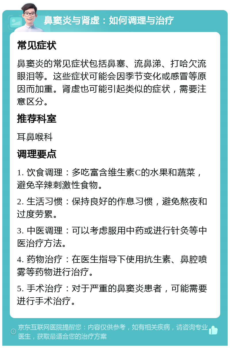 鼻窦炎与肾虚：如何调理与治疗 常见症状 鼻窦炎的常见症状包括鼻塞、流鼻涕、打哈欠流眼泪等。这些症状可能会因季节变化或感冒等原因而加重。肾虚也可能引起类似的症状，需要注意区分。 推荐科室 耳鼻喉科 调理要点 1. 饮食调理：多吃富含维生素C的水果和蔬菜，避免辛辣刺激性食物。 2. 生活习惯：保持良好的作息习惯，避免熬夜和过度劳累。 3. 中医调理：可以考虑服用中药或进行针灸等中医治疗方法。 4. 药物治疗：在医生指导下使用抗生素、鼻腔喷雾等药物进行治疗。 5. 手术治疗：对于严重的鼻窦炎患者，可能需要进行手术治疗。