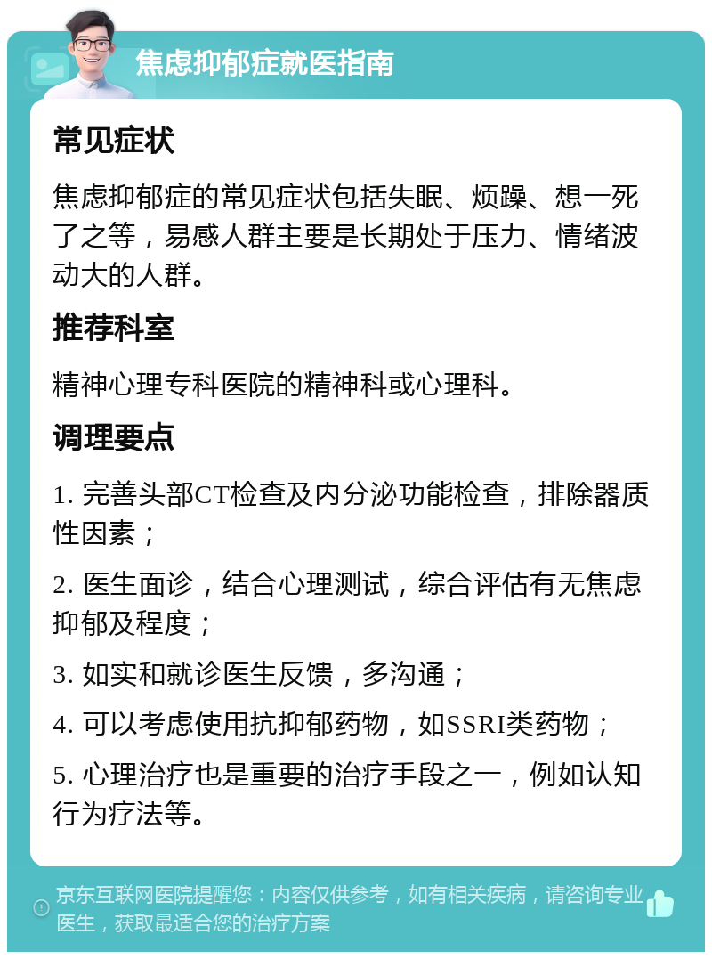 焦虑抑郁症就医指南 常见症状 焦虑抑郁症的常见症状包括失眠、烦躁、想一死了之等，易感人群主要是长期处于压力、情绪波动大的人群。 推荐科室 精神心理专科医院的精神科或心理科。 调理要点 1. 完善头部CT检查及内分泌功能检查，排除器质性因素； 2. 医生面诊，结合心理测试，综合评估有无焦虑抑郁及程度； 3. 如实和就诊医生反馈，多沟通； 4. 可以考虑使用抗抑郁药物，如SSRI类药物； 5. 心理治疗也是重要的治疗手段之一，例如认知行为疗法等。