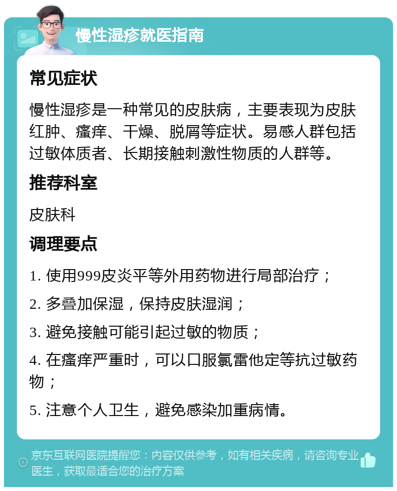 慢性湿疹就医指南 常见症状 慢性湿疹是一种常见的皮肤病，主要表现为皮肤红肿、瘙痒、干燥、脱屑等症状。易感人群包括过敏体质者、长期接触刺激性物质的人群等。 推荐科室 皮肤科 调理要点 1. 使用999皮炎平等外用药物进行局部治疗； 2. 多叠加保湿，保持皮肤湿润； 3. 避免接触可能引起过敏的物质； 4. 在瘙痒严重时，可以口服氯雷他定等抗过敏药物； 5. 注意个人卫生，避免感染加重病情。