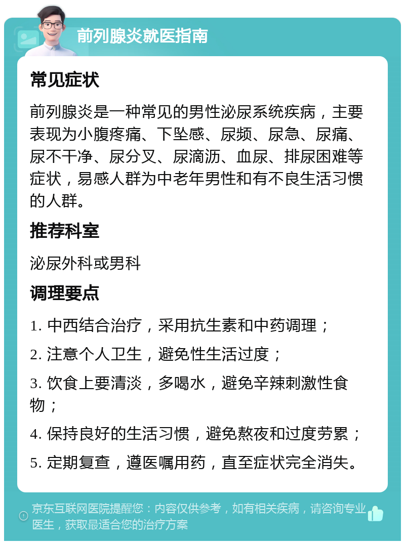 前列腺炎就医指南 常见症状 前列腺炎是一种常见的男性泌尿系统疾病，主要表现为小腹疼痛、下坠感、尿频、尿急、尿痛、尿不干净、尿分叉、尿滴沥、血尿、排尿困难等症状，易感人群为中老年男性和有不良生活习惯的人群。 推荐科室 泌尿外科或男科 调理要点 1. 中西结合治疗，采用抗生素和中药调理； 2. 注意个人卫生，避免性生活过度； 3. 饮食上要清淡，多喝水，避免辛辣刺激性食物； 4. 保持良好的生活习惯，避免熬夜和过度劳累； 5. 定期复查，遵医嘱用药，直至症状完全消失。