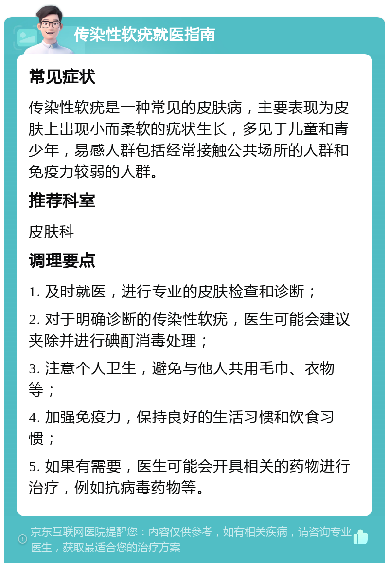 传染性软疣就医指南 常见症状 传染性软疣是一种常见的皮肤病，主要表现为皮肤上出现小而柔软的疣状生长，多见于儿童和青少年，易感人群包括经常接触公共场所的人群和免疫力较弱的人群。 推荐科室 皮肤科 调理要点 1. 及时就医，进行专业的皮肤检查和诊断； 2. 对于明确诊断的传染性软疣，医生可能会建议夹除并进行碘酊消毒处理； 3. 注意个人卫生，避免与他人共用毛巾、衣物等； 4. 加强免疫力，保持良好的生活习惯和饮食习惯； 5. 如果有需要，医生可能会开具相关的药物进行治疗，例如抗病毒药物等。