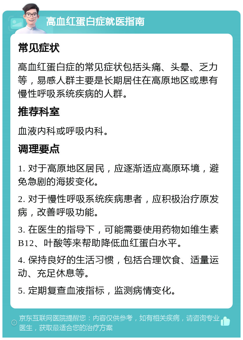 高血红蛋白症就医指南 常见症状 高血红蛋白症的常见症状包括头痛、头晕、乏力等，易感人群主要是长期居住在高原地区或患有慢性呼吸系统疾病的人群。 推荐科室 血液内科或呼吸内科。 调理要点 1. 对于高原地区居民，应逐渐适应高原环境，避免急剧的海拔变化。 2. 对于慢性呼吸系统疾病患者，应积极治疗原发病，改善呼吸功能。 3. 在医生的指导下，可能需要使用药物如维生素B12、叶酸等来帮助降低血红蛋白水平。 4. 保持良好的生活习惯，包括合理饮食、适量运动、充足休息等。 5. 定期复查血液指标，监测病情变化。