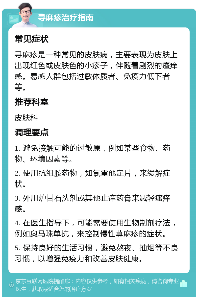 寻麻疹治疗指南 常见症状 寻麻疹是一种常见的皮肤病，主要表现为皮肤上出现红色或皮肤色的小疹子，伴随着剧烈的瘙痒感。易感人群包括过敏体质者、免疫力低下者等。 推荐科室 皮肤科 调理要点 1. 避免接触可能的过敏原，例如某些食物、药物、环境因素等。 2. 使用抗组胺药物，如氯雷他定片，来缓解症状。 3. 外用炉甘石洗剂或其他止痒药膏来减轻瘙痒感。 4. 在医生指导下，可能需要使用生物制剂疗法，例如奥马珠单抗，来控制慢性荨麻疹的症状。 5. 保持良好的生活习惯，避免熬夜、抽烟等不良习惯，以增强免疫力和改善皮肤健康。