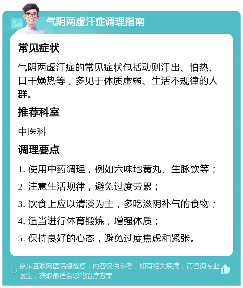 气阴两虚汗症调理指南 常见症状 气阴两虚汗症的常见症状包括动则汗出、怕热、口干燥热等，多见于体质虚弱、生活不规律的人群。 推荐科室 中医科 调理要点 1. 使用中药调理，例如六味地黄丸、生脉饮等； 2. 注意生活规律，避免过度劳累； 3. 饮食上应以清淡为主，多吃滋阴补气的食物； 4. 适当进行体育锻炼，增强体质； 5. 保持良好的心态，避免过度焦虑和紧张。