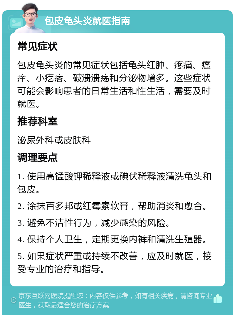 包皮龟头炎就医指南 常见症状 包皮龟头炎的常见症状包括龟头红肿、疼痛、瘙痒、小疙瘩、破溃溃疡和分泌物增多。这些症状可能会影响患者的日常生活和性生活，需要及时就医。 推荐科室 泌尿外科或皮肤科 调理要点 1. 使用高锰酸钾稀释液或碘伏稀释液清洗龟头和包皮。 2. 涂抹百多邦或红霉素软膏，帮助消炎和愈合。 3. 避免不洁性行为，减少感染的风险。 4. 保持个人卫生，定期更换内裤和清洗生殖器。 5. 如果症状严重或持续不改善，应及时就医，接受专业的治疗和指导。