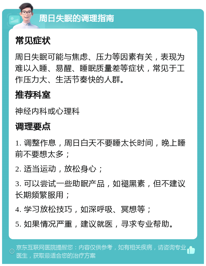 周日失眠的调理指南 常见症状 周日失眠可能与焦虑、压力等因素有关，表现为难以入睡、易醒、睡眠质量差等症状，常见于工作压力大、生活节奏快的人群。 推荐科室 神经内科或心理科 调理要点 1. 调整作息，周日白天不要睡太长时间，晚上睡前不要想太多； 2. 适当运动，放松身心； 3. 可以尝试一些助眠产品，如褪黑素，但不建议长期频繁服用； 4. 学习放松技巧，如深呼吸、冥想等； 5. 如果情况严重，建议就医，寻求专业帮助。