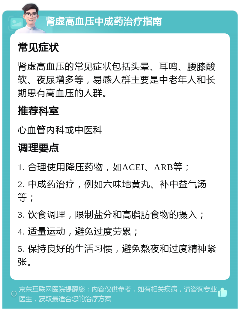 肾虚高血压中成药治疗指南 常见症状 肾虚高血压的常见症状包括头晕、耳鸣、腰膝酸软、夜尿增多等，易感人群主要是中老年人和长期患有高血压的人群。 推荐科室 心血管内科或中医科 调理要点 1. 合理使用降压药物，如ACEI、ARB等； 2. 中成药治疗，例如六味地黄丸、补中益气汤等； 3. 饮食调理，限制盐分和高脂肪食物的摄入； 4. 适量运动，避免过度劳累； 5. 保持良好的生活习惯，避免熬夜和过度精神紧张。