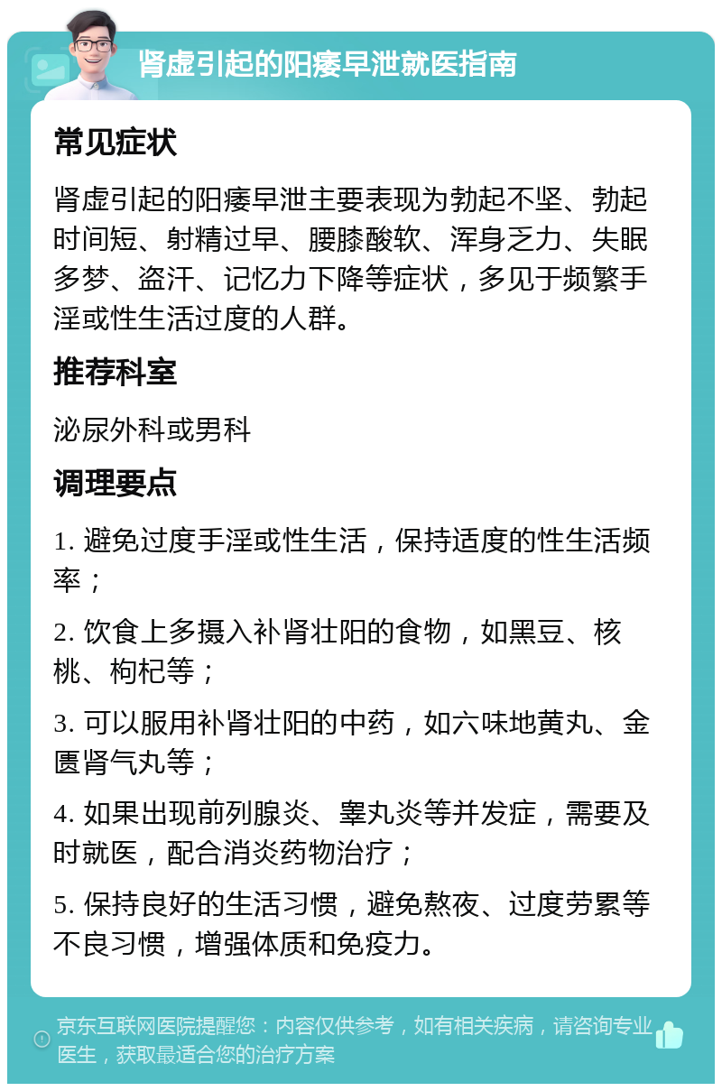 肾虚引起的阳痿早泄就医指南 常见症状 肾虚引起的阳痿早泄主要表现为勃起不坚、勃起时间短、射精过早、腰膝酸软、浑身乏力、失眠多梦、盗汗、记忆力下降等症状，多见于频繁手淫或性生活过度的人群。 推荐科室 泌尿外科或男科 调理要点 1. 避免过度手淫或性生活，保持适度的性生活频率； 2. 饮食上多摄入补肾壮阳的食物，如黑豆、核桃、枸杞等； 3. 可以服用补肾壮阳的中药，如六味地黄丸、金匮肾气丸等； 4. 如果出现前列腺炎、睾丸炎等并发症，需要及时就医，配合消炎药物治疗； 5. 保持良好的生活习惯，避免熬夜、过度劳累等不良习惯，增强体质和免疫力。