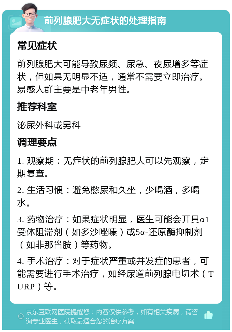 前列腺肥大无症状的处理指南 常见症状 前列腺肥大可能导致尿频、尿急、夜尿增多等症状，但如果无明显不适，通常不需要立即治疗。易感人群主要是中老年男性。 推荐科室 泌尿外科或男科 调理要点 1. 观察期：无症状的前列腺肥大可以先观察，定期复查。 2. 生活习惯：避免憋尿和久坐，少喝酒，多喝水。 3. 药物治疗：如果症状明显，医生可能会开具α1受体阻滞剂（如多沙唑嗪）或5α-还原酶抑制剂（如非那甾胺）等药物。 4. 手术治疗：对于症状严重或并发症的患者，可能需要进行手术治疗，如经尿道前列腺电切术（TURP）等。