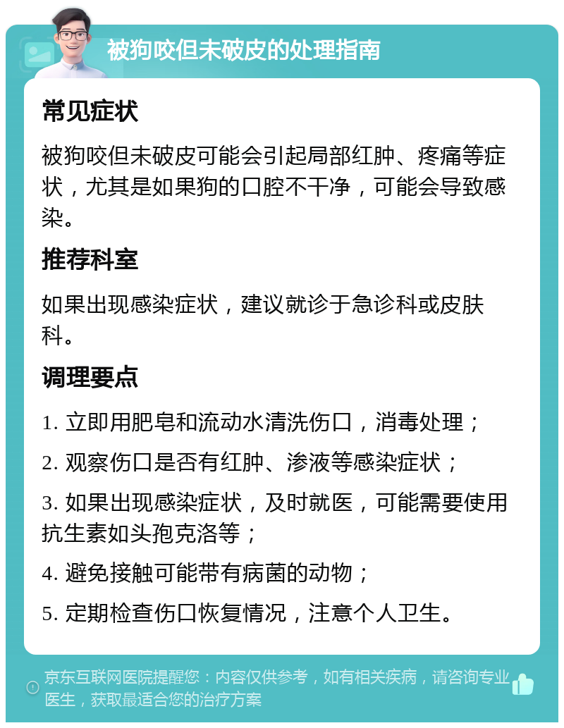 被狗咬但未破皮的处理指南 常见症状 被狗咬但未破皮可能会引起局部红肿、疼痛等症状，尤其是如果狗的口腔不干净，可能会导致感染。 推荐科室 如果出现感染症状，建议就诊于急诊科或皮肤科。 调理要点 1. 立即用肥皂和流动水清洗伤口，消毒处理； 2. 观察伤口是否有红肿、渗液等感染症状； 3. 如果出现感染症状，及时就医，可能需要使用抗生素如头孢克洛等； 4. 避免接触可能带有病菌的动物； 5. 定期检查伤口恢复情况，注意个人卫生。