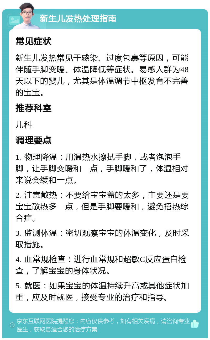 新生儿发热处理指南 常见症状 新生儿发热常见于感染、过度包裹等原因，可能伴随手脚变暖、体温降低等症状。易感人群为48天以下的婴儿，尤其是体温调节中枢发育不完善的宝宝。 推荐科室 儿科 调理要点 1. 物理降温：用温热水擦拭手脚，或者泡泡手脚，让手脚变暖和一点，手脚暖和了，体温相对来说会缓和一点。 2. 注意散热：不要给宝宝盖的太多，主要还是要宝宝散热多一点，但是手脚要暖和，避免捂热综合症。 3. 监测体温：密切观察宝宝的体温变化，及时采取措施。 4. 血常规检查：进行血常规和超敏C反应蛋白检查，了解宝宝的身体状况。 5. 就医：如果宝宝的体温持续升高或其他症状加重，应及时就医，接受专业的治疗和指导。