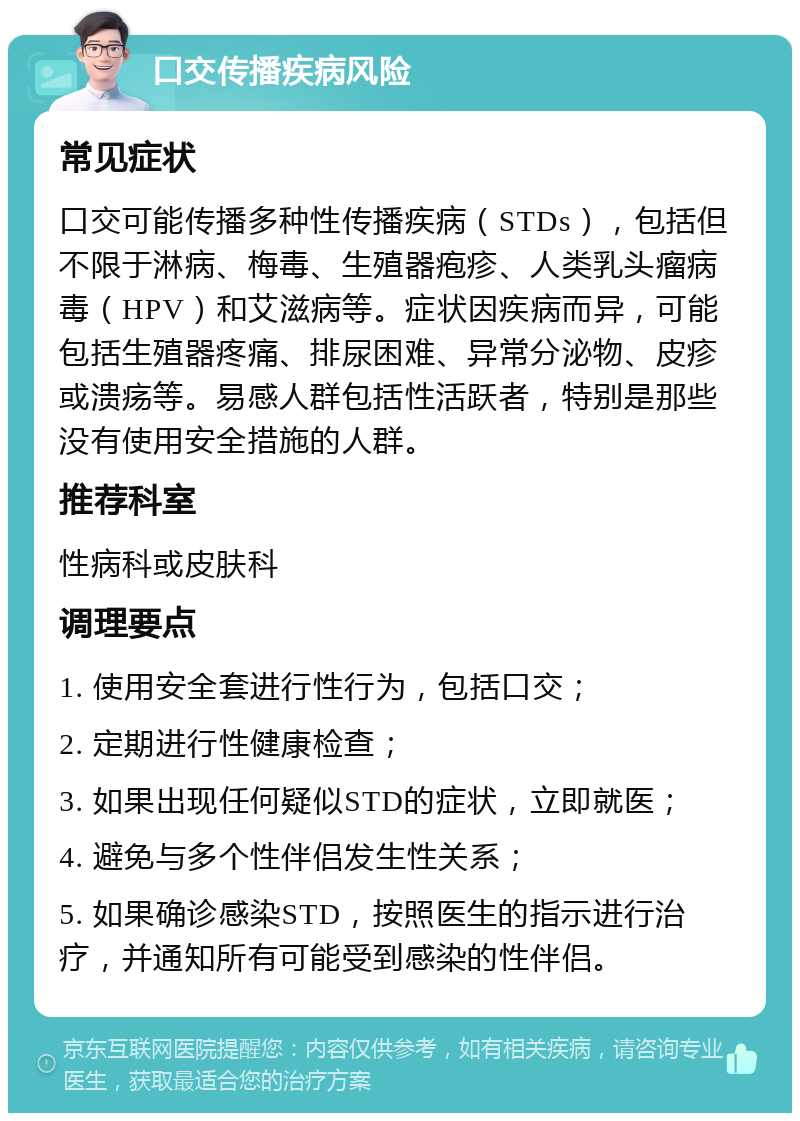 口交传播疾病风险 常见症状 口交可能传播多种性传播疾病（STDs），包括但不限于淋病、梅毒、生殖器疱疹、人类乳头瘤病毒（HPV）和艾滋病等。症状因疾病而异，可能包括生殖器疼痛、排尿困难、异常分泌物、皮疹或溃疡等。易感人群包括性活跃者，特别是那些没有使用安全措施的人群。 推荐科室 性病科或皮肤科 调理要点 1. 使用安全套进行性行为，包括口交； 2. 定期进行性健康检查； 3. 如果出现任何疑似STD的症状，立即就医； 4. 避免与多个性伴侣发生性关系； 5. 如果确诊感染STD，按照医生的指示进行治疗，并通知所有可能受到感染的性伴侣。