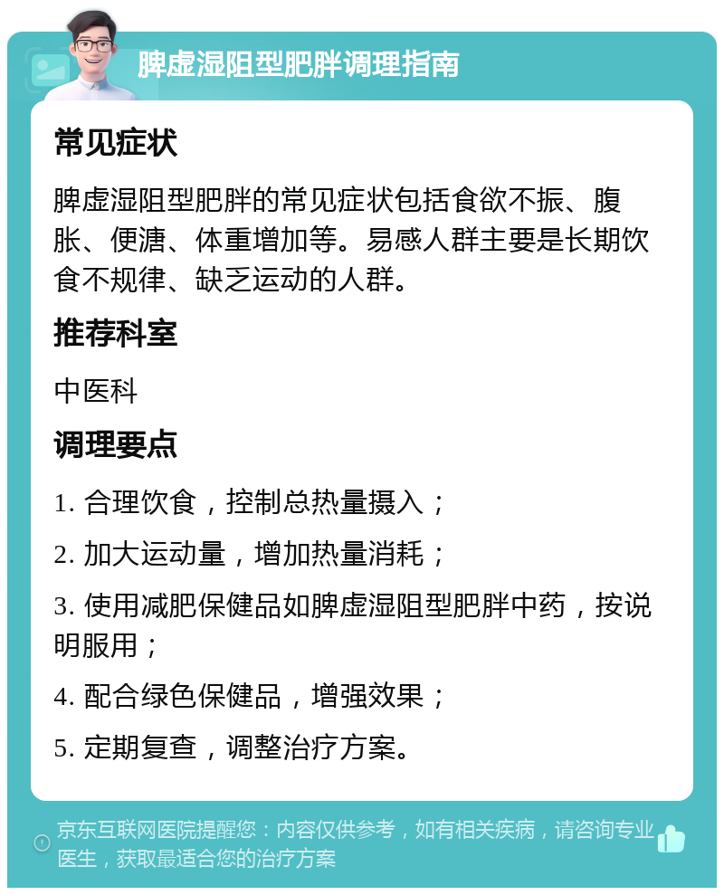 脾虚湿阻型肥胖调理指南 常见症状 脾虚湿阻型肥胖的常见症状包括食欲不振、腹胀、便溏、体重增加等。易感人群主要是长期饮食不规律、缺乏运动的人群。 推荐科室 中医科 调理要点 1. 合理饮食，控制总热量摄入； 2. 加大运动量，增加热量消耗； 3. 使用减肥保健品如脾虚湿阻型肥胖中药，按说明服用； 4. 配合绿色保健品，增强效果； 5. 定期复查，调整治疗方案。