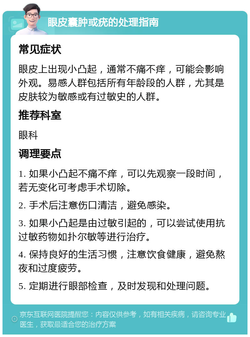 眼皮囊肿或疣的处理指南 常见症状 眼皮上出现小凸起，通常不痛不痒，可能会影响外观。易感人群包括所有年龄段的人群，尤其是皮肤较为敏感或有过敏史的人群。 推荐科室 眼科 调理要点 1. 如果小凸起不痛不痒，可以先观察一段时间，若无变化可考虑手术切除。 2. 手术后注意伤口清洁，避免感染。 3. 如果小凸起是由过敏引起的，可以尝试使用抗过敏药物如扑尔敏等进行治疗。 4. 保持良好的生活习惯，注意饮食健康，避免熬夜和过度疲劳。 5. 定期进行眼部检查，及时发现和处理问题。