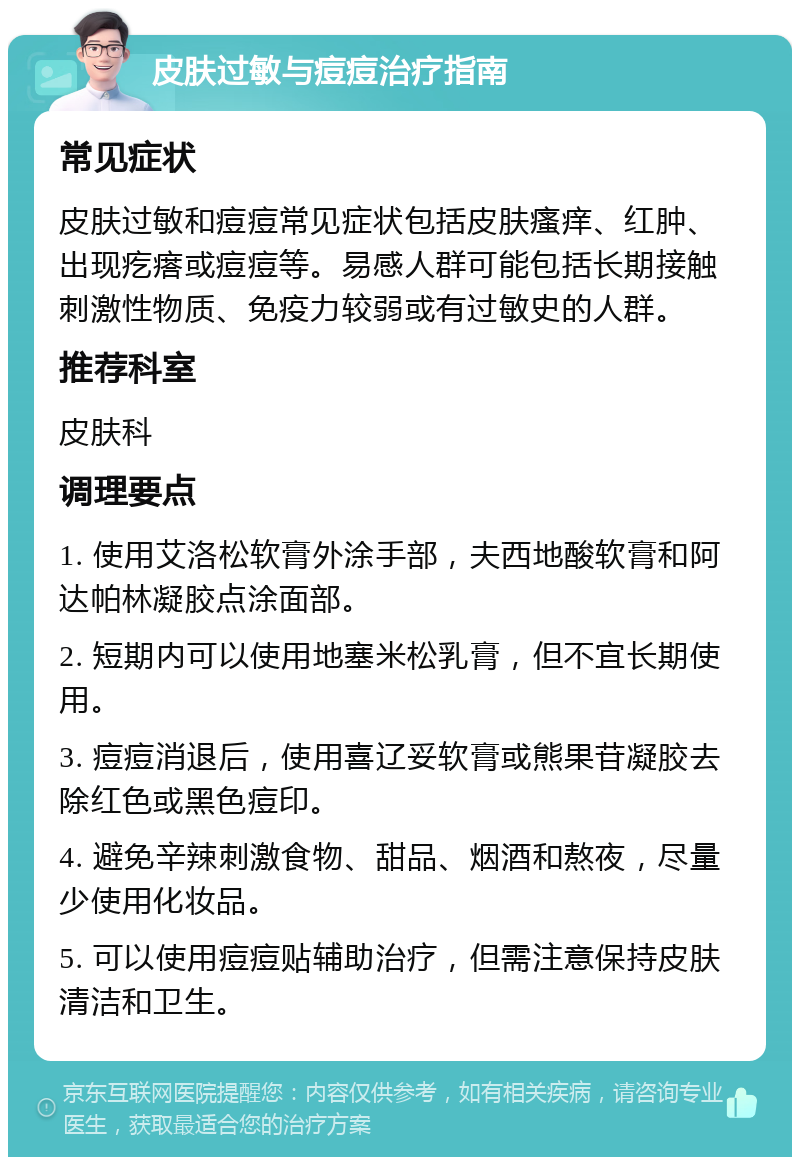 皮肤过敏与痘痘治疗指南 常见症状 皮肤过敏和痘痘常见症状包括皮肤瘙痒、红肿、出现疙瘩或痘痘等。易感人群可能包括长期接触刺激性物质、免疫力较弱或有过敏史的人群。 推荐科室 皮肤科 调理要点 1. 使用艾洛松软膏外涂手部，夫西地酸软膏和阿达帕林凝胶点涂面部。 2. 短期内可以使用地塞米松乳膏，但不宜长期使用。 3. 痘痘消退后，使用喜辽妥软膏或熊果苷凝胶去除红色或黑色痘印。 4. 避免辛辣刺激食物、甜品、烟酒和熬夜，尽量少使用化妆品。 5. 可以使用痘痘贴辅助治疗，但需注意保持皮肤清洁和卫生。