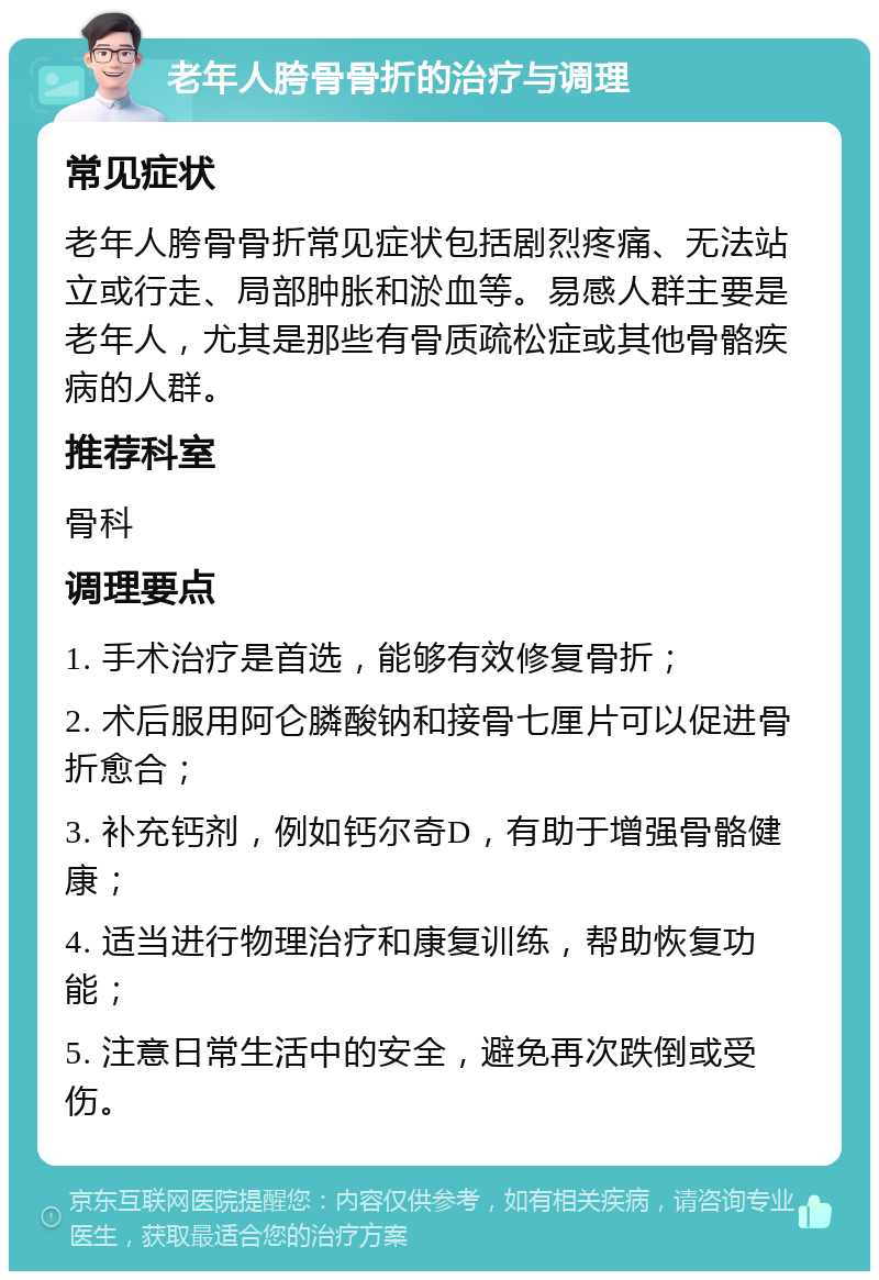 老年人胯骨骨折的治疗与调理 常见症状 老年人胯骨骨折常见症状包括剧烈疼痛、无法站立或行走、局部肿胀和淤血等。易感人群主要是老年人，尤其是那些有骨质疏松症或其他骨骼疾病的人群。 推荐科室 骨科 调理要点 1. 手术治疗是首选，能够有效修复骨折； 2. 术后服用阿仑膦酸钠和接骨七厘片可以促进骨折愈合； 3. 补充钙剂，例如钙尔奇D，有助于增强骨骼健康； 4. 适当进行物理治疗和康复训练，帮助恢复功能； 5. 注意日常生活中的安全，避免再次跌倒或受伤。