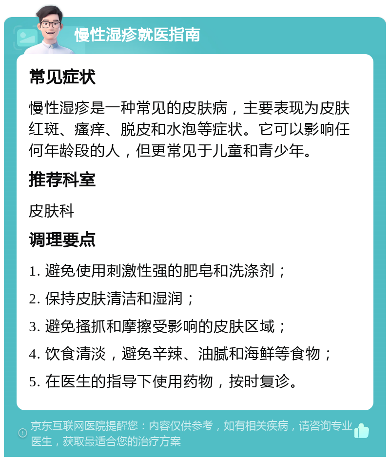 慢性湿疹就医指南 常见症状 慢性湿疹是一种常见的皮肤病，主要表现为皮肤红斑、瘙痒、脱皮和水泡等症状。它可以影响任何年龄段的人，但更常见于儿童和青少年。 推荐科室 皮肤科 调理要点 1. 避免使用刺激性强的肥皂和洗涤剂； 2. 保持皮肤清洁和湿润； 3. 避免搔抓和摩擦受影响的皮肤区域； 4. 饮食清淡，避免辛辣、油腻和海鲜等食物； 5. 在医生的指导下使用药物，按时复诊。