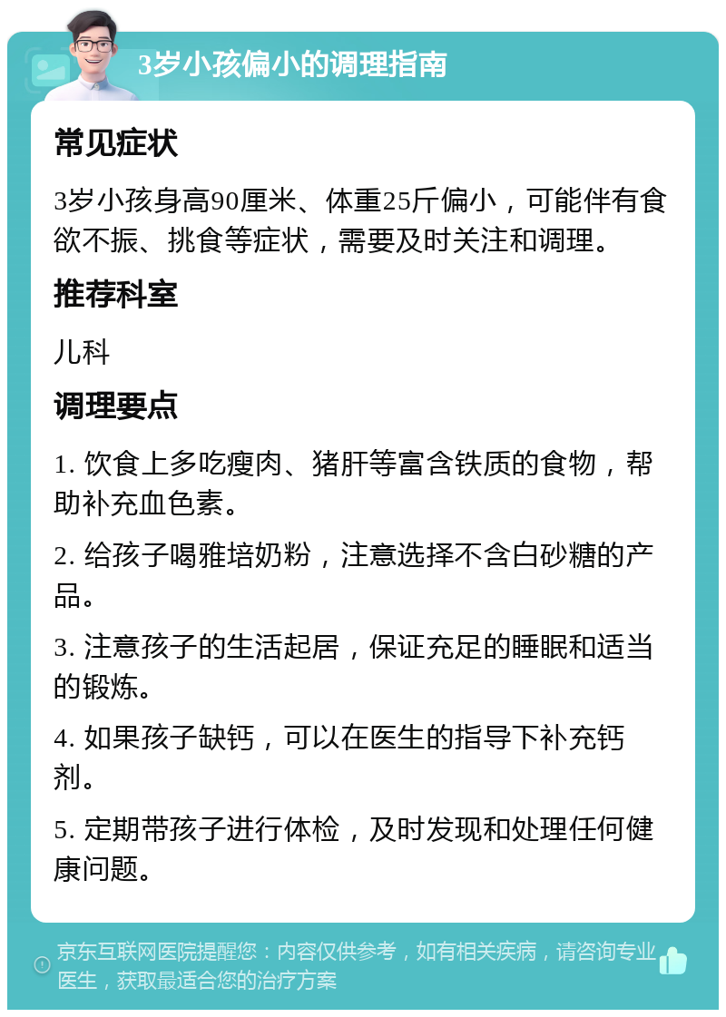 3岁小孩偏小的调理指南 常见症状 3岁小孩身高90厘米、体重25斤偏小，可能伴有食欲不振、挑食等症状，需要及时关注和调理。 推荐科室 儿科 调理要点 1. 饮食上多吃瘦肉、猪肝等富含铁质的食物，帮助补充血色素。 2. 给孩子喝雅培奶粉，注意选择不含白砂糖的产品。 3. 注意孩子的生活起居，保证充足的睡眠和适当的锻炼。 4. 如果孩子缺钙，可以在医生的指导下补充钙剂。 5. 定期带孩子进行体检，及时发现和处理任何健康问题。