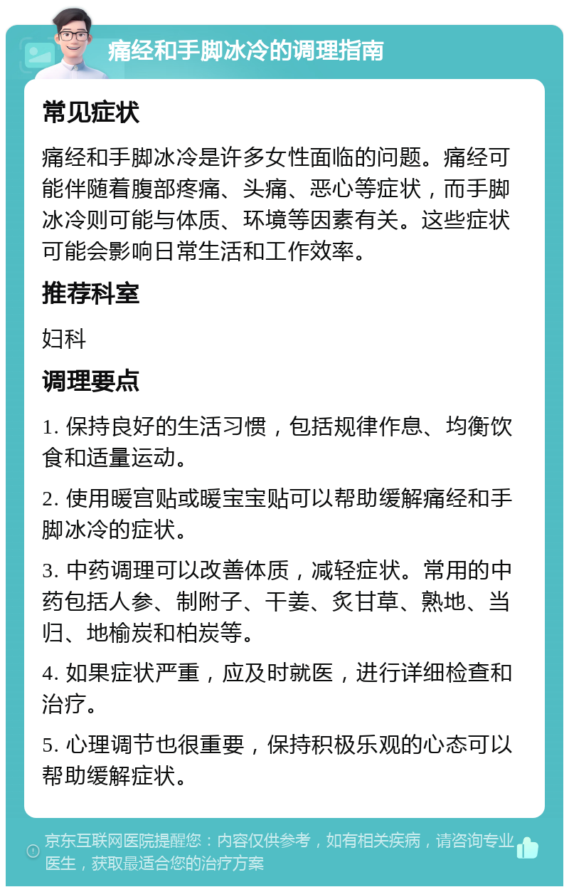 痛经和手脚冰冷的调理指南 常见症状 痛经和手脚冰冷是许多女性面临的问题。痛经可能伴随着腹部疼痛、头痛、恶心等症状，而手脚冰冷则可能与体质、环境等因素有关。这些症状可能会影响日常生活和工作效率。 推荐科室 妇科 调理要点 1. 保持良好的生活习惯，包括规律作息、均衡饮食和适量运动。 2. 使用暖宫贴或暖宝宝贴可以帮助缓解痛经和手脚冰冷的症状。 3. 中药调理可以改善体质，减轻症状。常用的中药包括人参、制附子、干姜、炙甘草、熟地、当归、地榆炭和柏炭等。 4. 如果症状严重，应及时就医，进行详细检查和治疗。 5. 心理调节也很重要，保持积极乐观的心态可以帮助缓解症状。