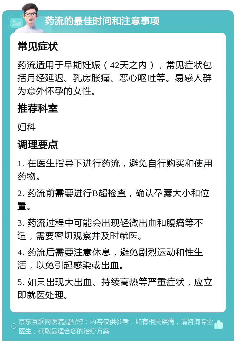 药流的最佳时间和注意事项 常见症状 药流适用于早期妊娠（42天之内），常见症状包括月经延迟、乳房胀痛、恶心呕吐等。易感人群为意外怀孕的女性。 推荐科室 妇科 调理要点 1. 在医生指导下进行药流，避免自行购买和使用药物。 2. 药流前需要进行B超检查，确认孕囊大小和位置。 3. 药流过程中可能会出现轻微出血和腹痛等不适，需要密切观察并及时就医。 4. 药流后需要注意休息，避免剧烈运动和性生活，以免引起感染或出血。 5. 如果出现大出血、持续高热等严重症状，应立即就医处理。