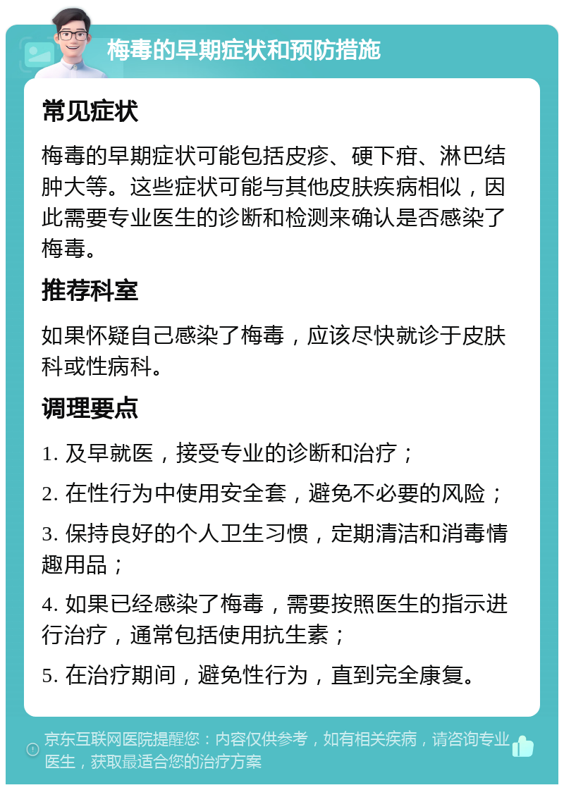 梅毒的早期症状和预防措施 常见症状 梅毒的早期症状可能包括皮疹、硬下疳、淋巴结肿大等。这些症状可能与其他皮肤疾病相似，因此需要专业医生的诊断和检测来确认是否感染了梅毒。 推荐科室 如果怀疑自己感染了梅毒，应该尽快就诊于皮肤科或性病科。 调理要点 1. 及早就医，接受专业的诊断和治疗； 2. 在性行为中使用安全套，避免不必要的风险； 3. 保持良好的个人卫生习惯，定期清洁和消毒情趣用品； 4. 如果已经感染了梅毒，需要按照医生的指示进行治疗，通常包括使用抗生素； 5. 在治疗期间，避免性行为，直到完全康复。