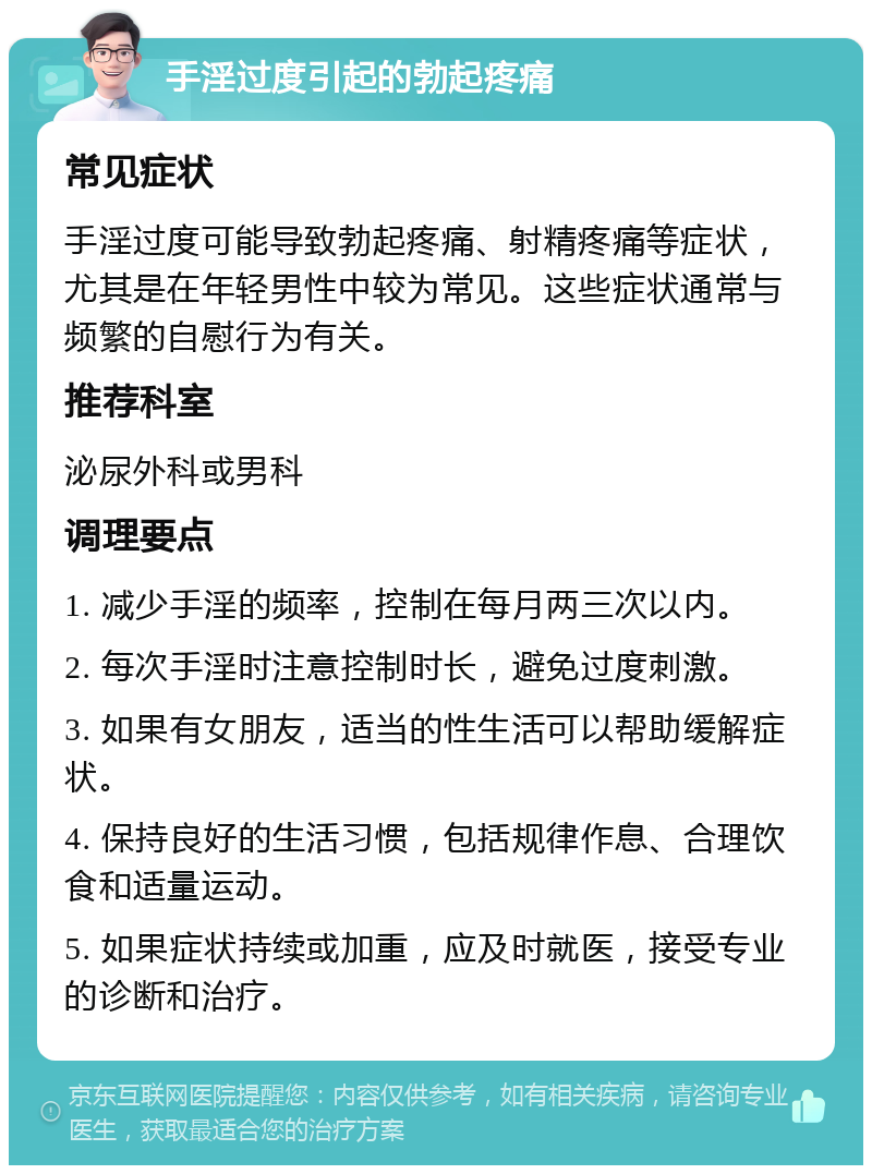 手淫过度引起的勃起疼痛 常见症状 手淫过度可能导致勃起疼痛、射精疼痛等症状，尤其是在年轻男性中较为常见。这些症状通常与频繁的自慰行为有关。 推荐科室 泌尿外科或男科 调理要点 1. 减少手淫的频率，控制在每月两三次以内。 2. 每次手淫时注意控制时长，避免过度刺激。 3. 如果有女朋友，适当的性生活可以帮助缓解症状。 4. 保持良好的生活习惯，包括规律作息、合理饮食和适量运动。 5. 如果症状持续或加重，应及时就医，接受专业的诊断和治疗。