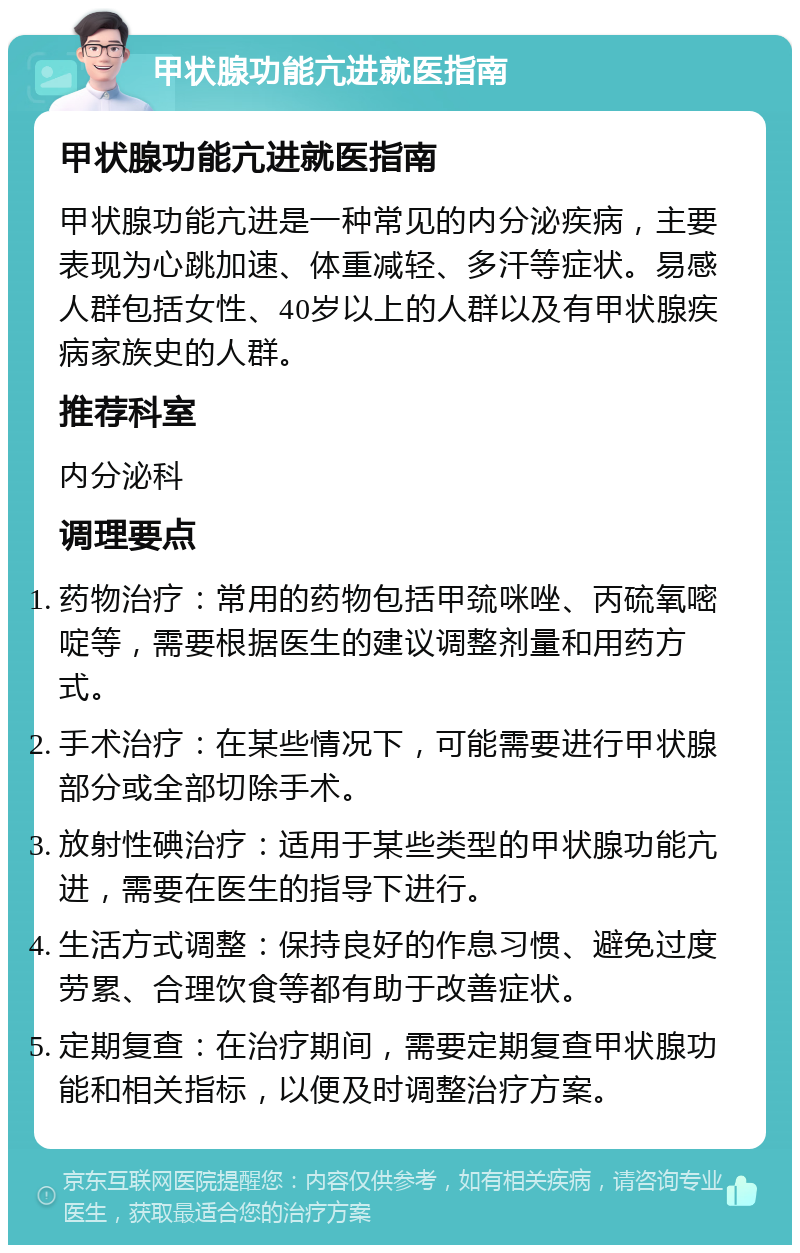 甲状腺功能亢进就医指南 甲状腺功能亢进就医指南 甲状腺功能亢进是一种常见的内分泌疾病，主要表现为心跳加速、体重减轻、多汗等症状。易感人群包括女性、40岁以上的人群以及有甲状腺疾病家族史的人群。 推荐科室 内分泌科 调理要点 药物治疗：常用的药物包括甲巯咪唑、丙硫氧嘧啶等，需要根据医生的建议调整剂量和用药方式。 手术治疗：在某些情况下，可能需要进行甲状腺部分或全部切除手术。 放射性碘治疗：适用于某些类型的甲状腺功能亢进，需要在医生的指导下进行。 生活方式调整：保持良好的作息习惯、避免过度劳累、合理饮食等都有助于改善症状。 定期复查：在治疗期间，需要定期复查甲状腺功能和相关指标，以便及时调整治疗方案。