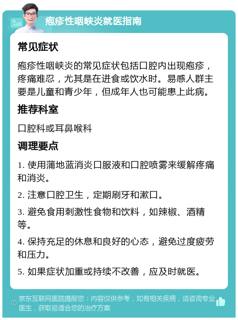 疱疹性咽峡炎就医指南 常见症状 疱疹性咽峡炎的常见症状包括口腔内出现疱疹，疼痛难忍，尤其是在进食或饮水时。易感人群主要是儿童和青少年，但成年人也可能患上此病。 推荐科室 口腔科或耳鼻喉科 调理要点 1. 使用蒲地蓝消炎口服液和口腔喷雾来缓解疼痛和消炎。 2. 注意口腔卫生，定期刷牙和漱口。 3. 避免食用刺激性食物和饮料，如辣椒、酒精等。 4. 保持充足的休息和良好的心态，避免过度疲劳和压力。 5. 如果症状加重或持续不改善，应及时就医。