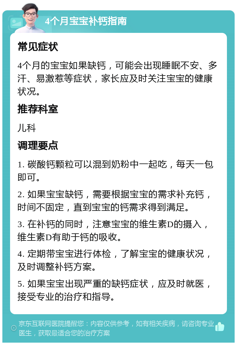 4个月宝宝补钙指南 常见症状 4个月的宝宝如果缺钙，可能会出现睡眠不安、多汗、易激惹等症状，家长应及时关注宝宝的健康状况。 推荐科室 儿科 调理要点 1. 碳酸钙颗粒可以混到奶粉中一起吃，每天一包即可。 2. 如果宝宝缺钙，需要根据宝宝的需求补充钙，时间不固定，直到宝宝的钙需求得到满足。 3. 在补钙的同时，注意宝宝的维生素D的摄入，维生素D有助于钙的吸收。 4. 定期带宝宝进行体检，了解宝宝的健康状况，及时调整补钙方案。 5. 如果宝宝出现严重的缺钙症状，应及时就医，接受专业的治疗和指导。