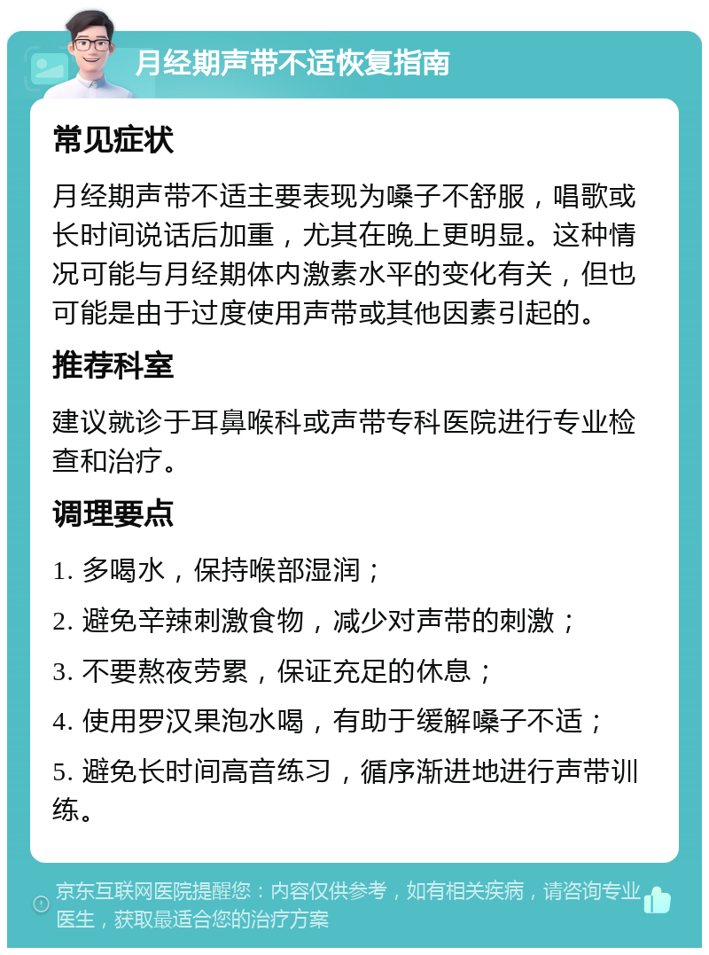 月经期声带不适恢复指南 常见症状 月经期声带不适主要表现为嗓子不舒服，唱歌或长时间说话后加重，尤其在晚上更明显。这种情况可能与月经期体内激素水平的变化有关，但也可能是由于过度使用声带或其他因素引起的。 推荐科室 建议就诊于耳鼻喉科或声带专科医院进行专业检查和治疗。 调理要点 1. 多喝水，保持喉部湿润； 2. 避免辛辣刺激食物，减少对声带的刺激； 3. 不要熬夜劳累，保证充足的休息； 4. 使用罗汉果泡水喝，有助于缓解嗓子不适； 5. 避免长时间高音练习，循序渐进地进行声带训练。