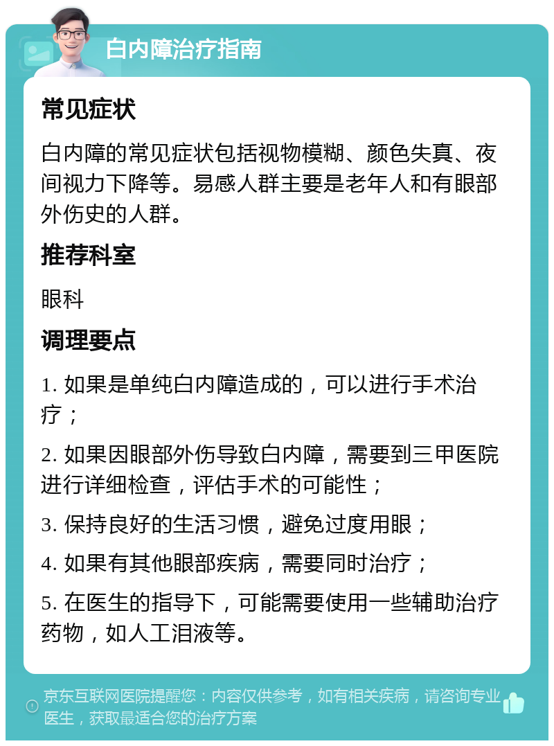 白内障治疗指南 常见症状 白内障的常见症状包括视物模糊、颜色失真、夜间视力下降等。易感人群主要是老年人和有眼部外伤史的人群。 推荐科室 眼科 调理要点 1. 如果是单纯白内障造成的，可以进行手术治疗； 2. 如果因眼部外伤导致白内障，需要到三甲医院进行详细检查，评估手术的可能性； 3. 保持良好的生活习惯，避免过度用眼； 4. 如果有其他眼部疾病，需要同时治疗； 5. 在医生的指导下，可能需要使用一些辅助治疗药物，如人工泪液等。