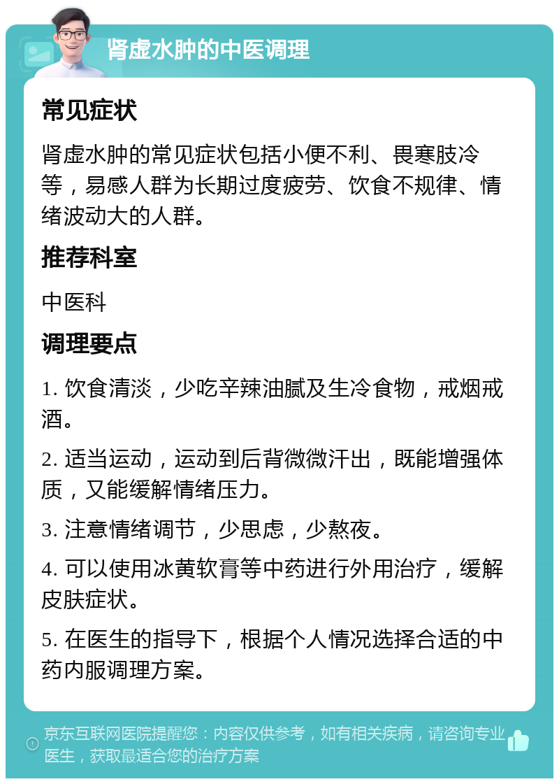 肾虚水肿的中医调理 常见症状 肾虚水肿的常见症状包括小便不利、畏寒肢冷等，易感人群为长期过度疲劳、饮食不规律、情绪波动大的人群。 推荐科室 中医科 调理要点 1. 饮食清淡，少吃辛辣油腻及生冷食物，戒烟戒酒。 2. 适当运动，运动到后背微微汗出，既能增强体质，又能缓解情绪压力。 3. 注意情绪调节，少思虑，少熬夜。 4. 可以使用冰黄软膏等中药进行外用治疗，缓解皮肤症状。 5. 在医生的指导下，根据个人情况选择合适的中药内服调理方案。