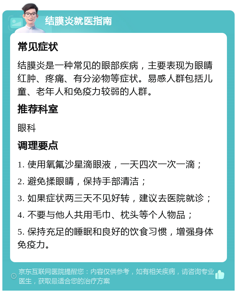 结膜炎就医指南 常见症状 结膜炎是一种常见的眼部疾病，主要表现为眼睛红肿、疼痛、有分泌物等症状。易感人群包括儿童、老年人和免疫力较弱的人群。 推荐科室 眼科 调理要点 1. 使用氧氟沙星滴眼液，一天四次一次一滴； 2. 避免揉眼睛，保持手部清洁； 3. 如果症状两三天不见好转，建议去医院就诊； 4. 不要与他人共用毛巾、枕头等个人物品； 5. 保持充足的睡眠和良好的饮食习惯，增强身体免疫力。